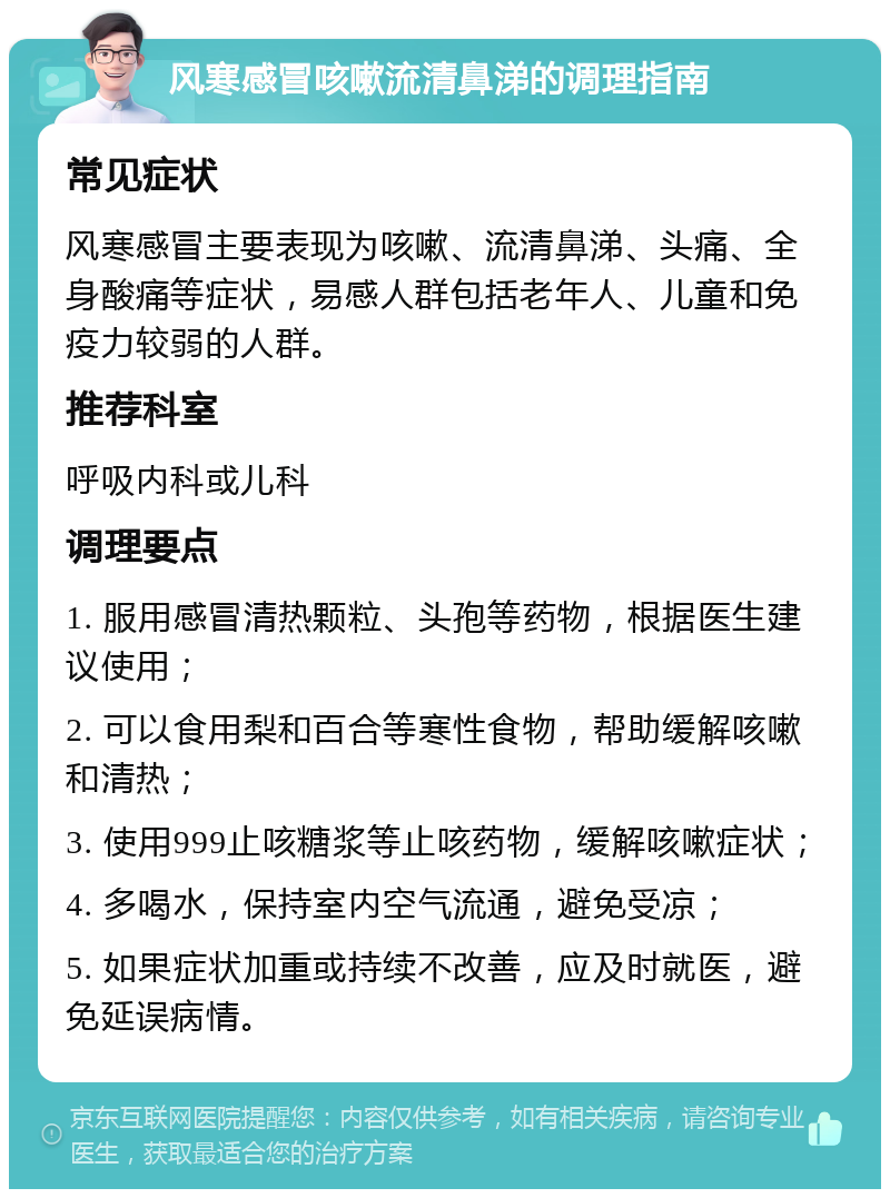 风寒感冒咳嗽流清鼻涕的调理指南 常见症状 风寒感冒主要表现为咳嗽、流清鼻涕、头痛、全身酸痛等症状，易感人群包括老年人、儿童和免疫力较弱的人群。 推荐科室 呼吸内科或儿科 调理要点 1. 服用感冒清热颗粒、头孢等药物，根据医生建议使用； 2. 可以食用梨和百合等寒性食物，帮助缓解咳嗽和清热； 3. 使用999止咳糖浆等止咳药物，缓解咳嗽症状； 4. 多喝水，保持室内空气流通，避免受凉； 5. 如果症状加重或持续不改善，应及时就医，避免延误病情。