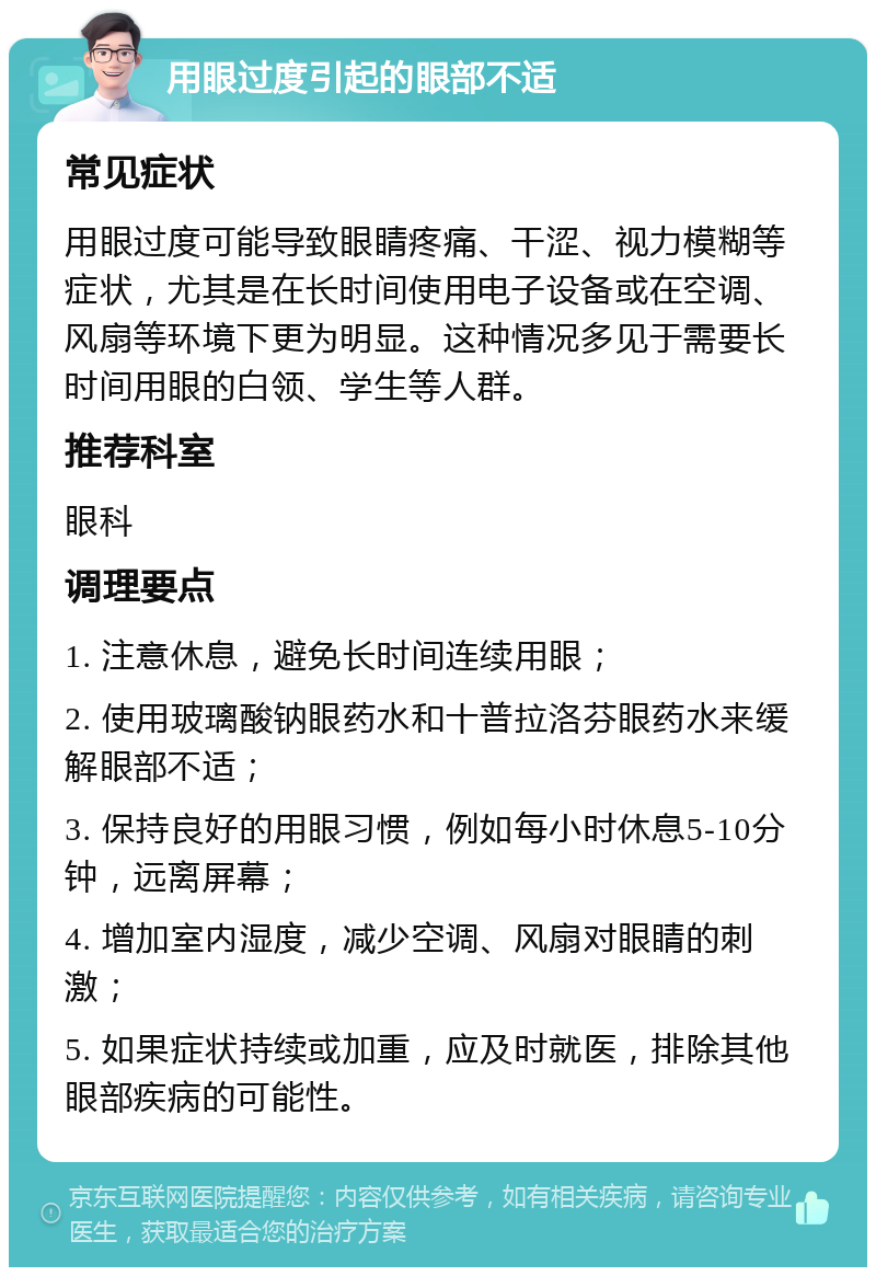 用眼过度引起的眼部不适 常见症状 用眼过度可能导致眼睛疼痛、干涩、视力模糊等症状，尤其是在长时间使用电子设备或在空调、风扇等环境下更为明显。这种情况多见于需要长时间用眼的白领、学生等人群。 推荐科室 眼科 调理要点 1. 注意休息，避免长时间连续用眼； 2. 使用玻璃酸钠眼药水和十普拉洛芬眼药水来缓解眼部不适； 3. 保持良好的用眼习惯，例如每小时休息5-10分钟，远离屏幕； 4. 增加室内湿度，减少空调、风扇对眼睛的刺激； 5. 如果症状持续或加重，应及时就医，排除其他眼部疾病的可能性。