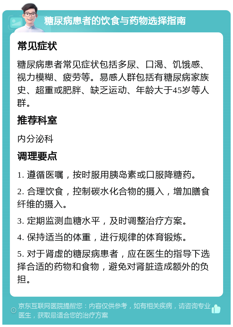 糖尿病患者的饮食与药物选择指南 常见症状 糖尿病患者常见症状包括多尿、口渴、饥饿感、视力模糊、疲劳等。易感人群包括有糖尿病家族史、超重或肥胖、缺乏运动、年龄大于45岁等人群。 推荐科室 内分泌科 调理要点 1. 遵循医嘱，按时服用胰岛素或口服降糖药。 2. 合理饮食，控制碳水化合物的摄入，增加膳食纤维的摄入。 3. 定期监测血糖水平，及时调整治疗方案。 4. 保持适当的体重，进行规律的体育锻炼。 5. 对于肾虚的糖尿病患者，应在医生的指导下选择合适的药物和食物，避免对肾脏造成额外的负担。