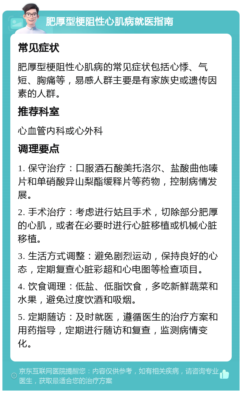 肥厚型梗阻性心肌病就医指南 常见症状 肥厚型梗阻性心肌病的常见症状包括心悸、气短、胸痛等，易感人群主要是有家族史或遗传因素的人群。 推荐科室 心血管内科或心外科 调理要点 1. 保守治疗：口服酒石酸美托洛尔、盐酸曲他嗪片和单硝酸异山梨酯缓释片等药物，控制病情发展。 2. 手术治疗：考虑进行姑且手术，切除部分肥厚的心肌，或者在必要时进行心脏移植或机械心脏移植。 3. 生活方式调整：避免剧烈运动，保持良好的心态，定期复查心脏彩超和心电图等检查项目。 4. 饮食调理：低盐、低脂饮食，多吃新鲜蔬菜和水果，避免过度饮酒和吸烟。 5. 定期随访：及时就医，遵循医生的治疗方案和用药指导，定期进行随访和复查，监测病情变化。