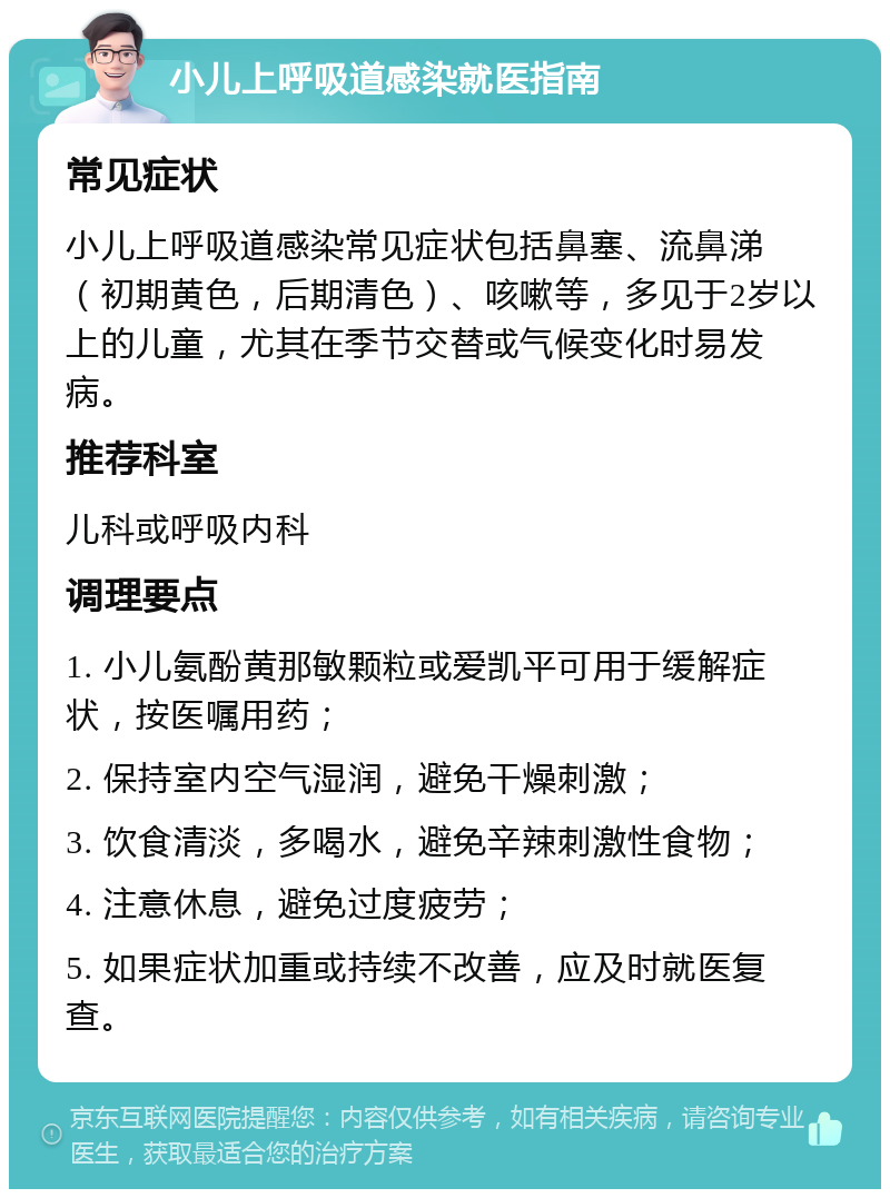 小儿上呼吸道感染就医指南 常见症状 小儿上呼吸道感染常见症状包括鼻塞、流鼻涕（初期黄色，后期清色）、咳嗽等，多见于2岁以上的儿童，尤其在季节交替或气候变化时易发病。 推荐科室 儿科或呼吸内科 调理要点 1. 小儿氨酚黄那敏颗粒或爱凯平可用于缓解症状，按医嘱用药； 2. 保持室内空气湿润，避免干燥刺激； 3. 饮食清淡，多喝水，避免辛辣刺激性食物； 4. 注意休息，避免过度疲劳； 5. 如果症状加重或持续不改善，应及时就医复查。