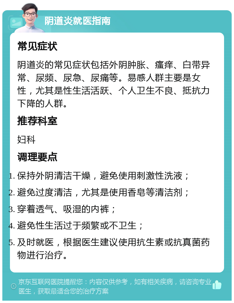 阴道炎就医指南 常见症状 阴道炎的常见症状包括外阴肿胀、瘙痒、白带异常、尿频、尿急、尿痛等。易感人群主要是女性，尤其是性生活活跃、个人卫生不良、抵抗力下降的人群。 推荐科室 妇科 调理要点 保持外阴清洁干燥，避免使用刺激性洗液； 避免过度清洁，尤其是使用香皂等清洁剂； 穿着透气、吸湿的内裤； 避免性生活过于频繁或不卫生； 及时就医，根据医生建议使用抗生素或抗真菌药物进行治疗。