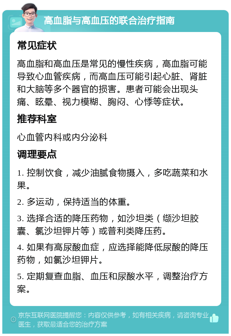 高血脂与高血压的联合治疗指南 常见症状 高血脂和高血压是常见的慢性疾病，高血脂可能导致心血管疾病，而高血压可能引起心脏、肾脏和大脑等多个器官的损害。患者可能会出现头痛、眩晕、视力模糊、胸闷、心悸等症状。 推荐科室 心血管内科或内分泌科 调理要点 1. 控制饮食，减少油腻食物摄入，多吃蔬菜和水果。 2. 多运动，保持适当的体重。 3. 选择合适的降压药物，如沙坦类（缬沙坦胶囊、氯沙坦钾片等）或普利类降压药。 4. 如果有高尿酸血症，应选择能降低尿酸的降压药物，如氯沙坦钾片。 5. 定期复查血脂、血压和尿酸水平，调整治疗方案。