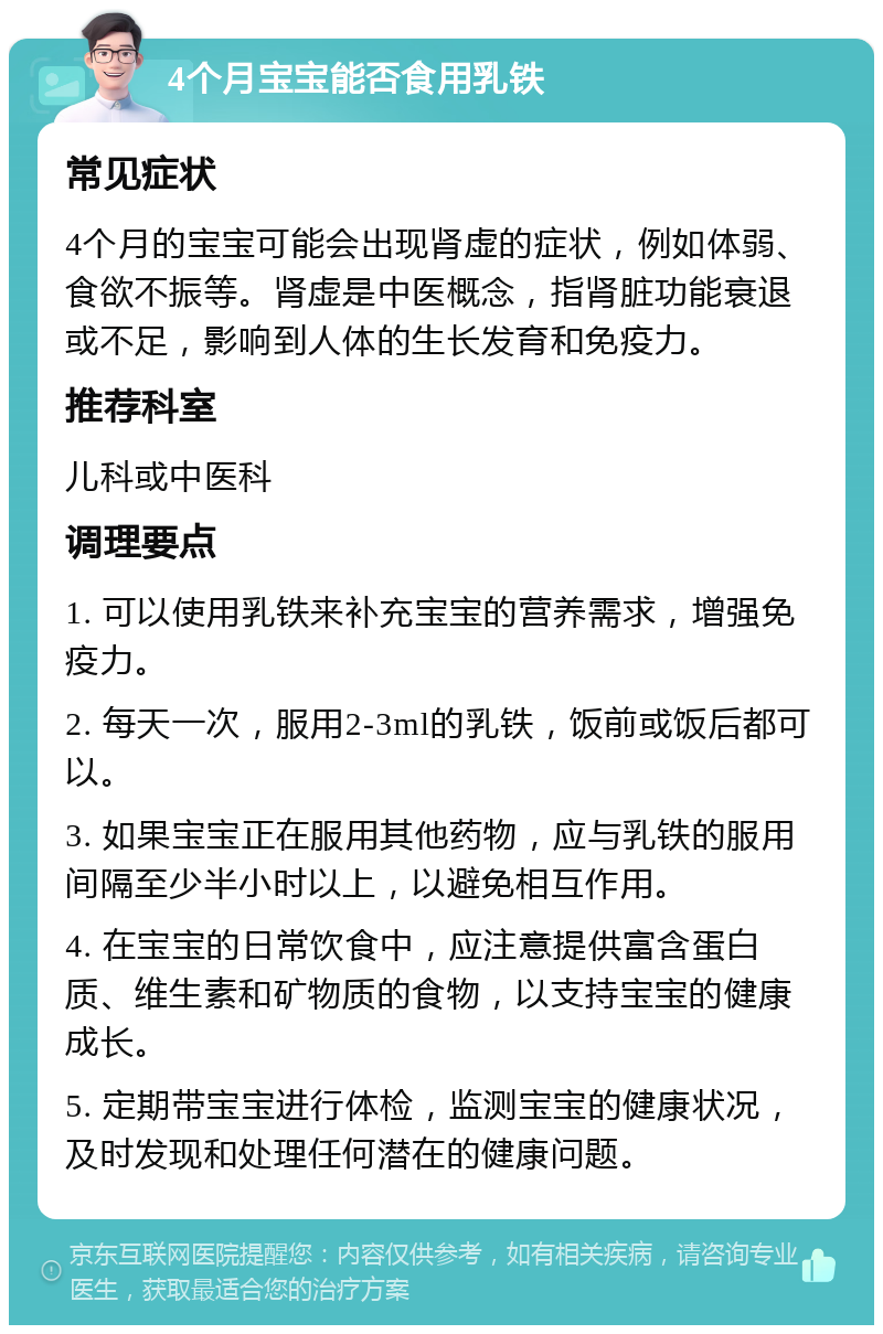 4个月宝宝能否食用乳铁 常见症状 4个月的宝宝可能会出现肾虚的症状，例如体弱、食欲不振等。肾虚是中医概念，指肾脏功能衰退或不足，影响到人体的生长发育和免疫力。 推荐科室 儿科或中医科 调理要点 1. 可以使用乳铁来补充宝宝的营养需求，增强免疫力。 2. 每天一次，服用2-3ml的乳铁，饭前或饭后都可以。 3. 如果宝宝正在服用其他药物，应与乳铁的服用间隔至少半小时以上，以避免相互作用。 4. 在宝宝的日常饮食中，应注意提供富含蛋白质、维生素和矿物质的食物，以支持宝宝的健康成长。 5. 定期带宝宝进行体检，监测宝宝的健康状况，及时发现和处理任何潜在的健康问题。