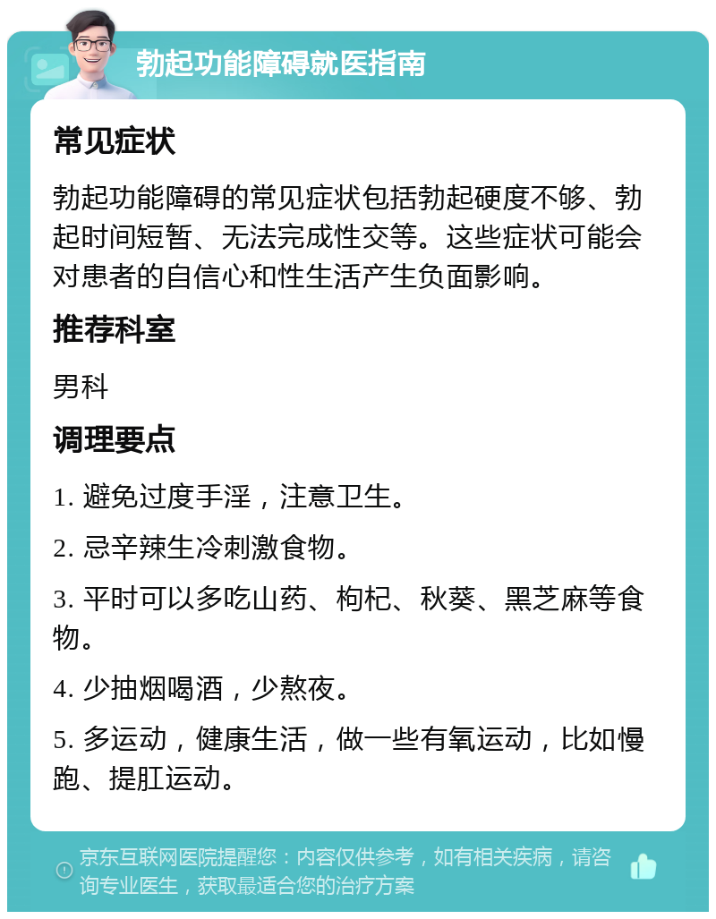 勃起功能障碍就医指南 常见症状 勃起功能障碍的常见症状包括勃起硬度不够、勃起时间短暂、无法完成性交等。这些症状可能会对患者的自信心和性生活产生负面影响。 推荐科室 男科 调理要点 1. 避免过度手淫，注意卫生。 2. 忌辛辣生冷刺激食物。 3. 平时可以多吃山药、枸杞、秋葵、黑芝麻等食物。 4. 少抽烟喝酒，少熬夜。 5. 多运动，健康生活，做一些有氧运动，比如慢跑、提肛运动。