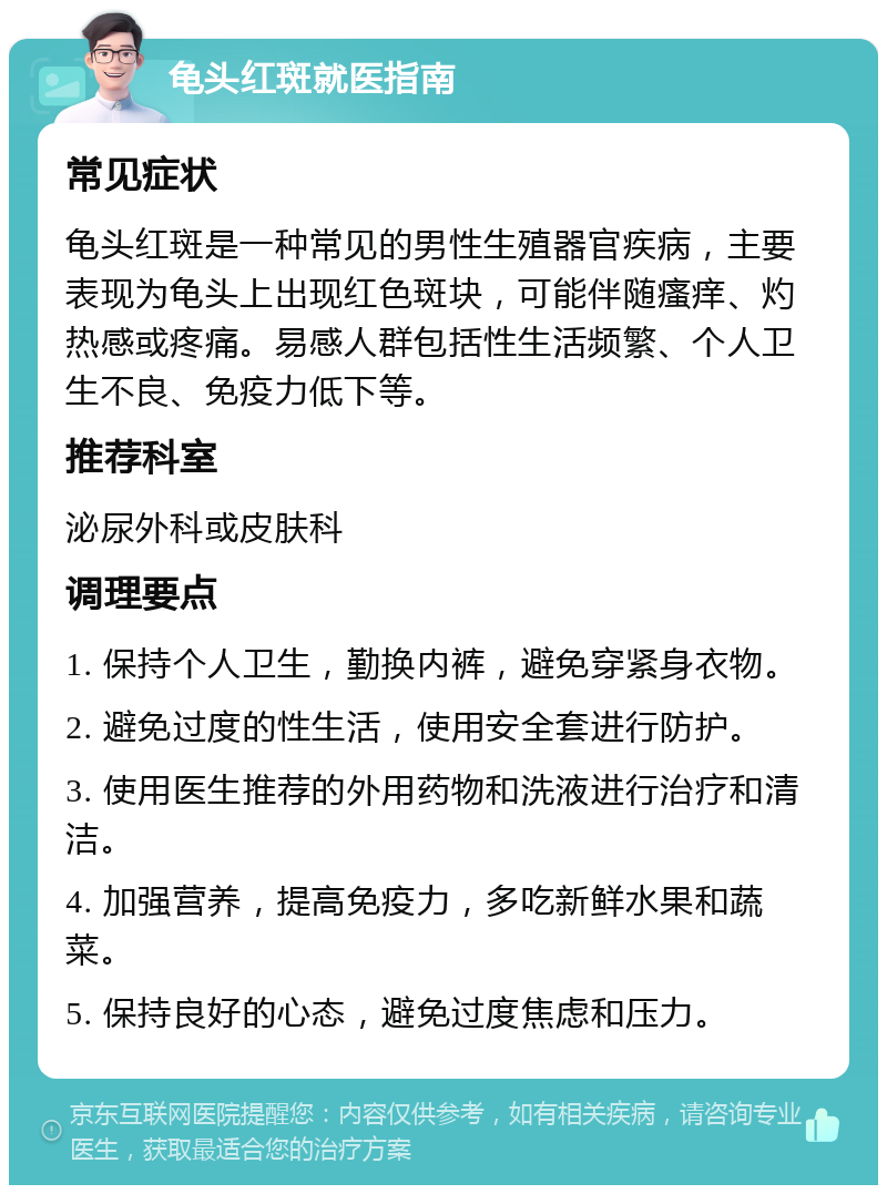 龟头红斑就医指南 常见症状 龟头红斑是一种常见的男性生殖器官疾病，主要表现为龟头上出现红色斑块，可能伴随瘙痒、灼热感或疼痛。易感人群包括性生活频繁、个人卫生不良、免疫力低下等。 推荐科室 泌尿外科或皮肤科 调理要点 1. 保持个人卫生，勤换内裤，避免穿紧身衣物。 2. 避免过度的性生活，使用安全套进行防护。 3. 使用医生推荐的外用药物和洗液进行治疗和清洁。 4. 加强营养，提高免疫力，多吃新鲜水果和蔬菜。 5. 保持良好的心态，避免过度焦虑和压力。