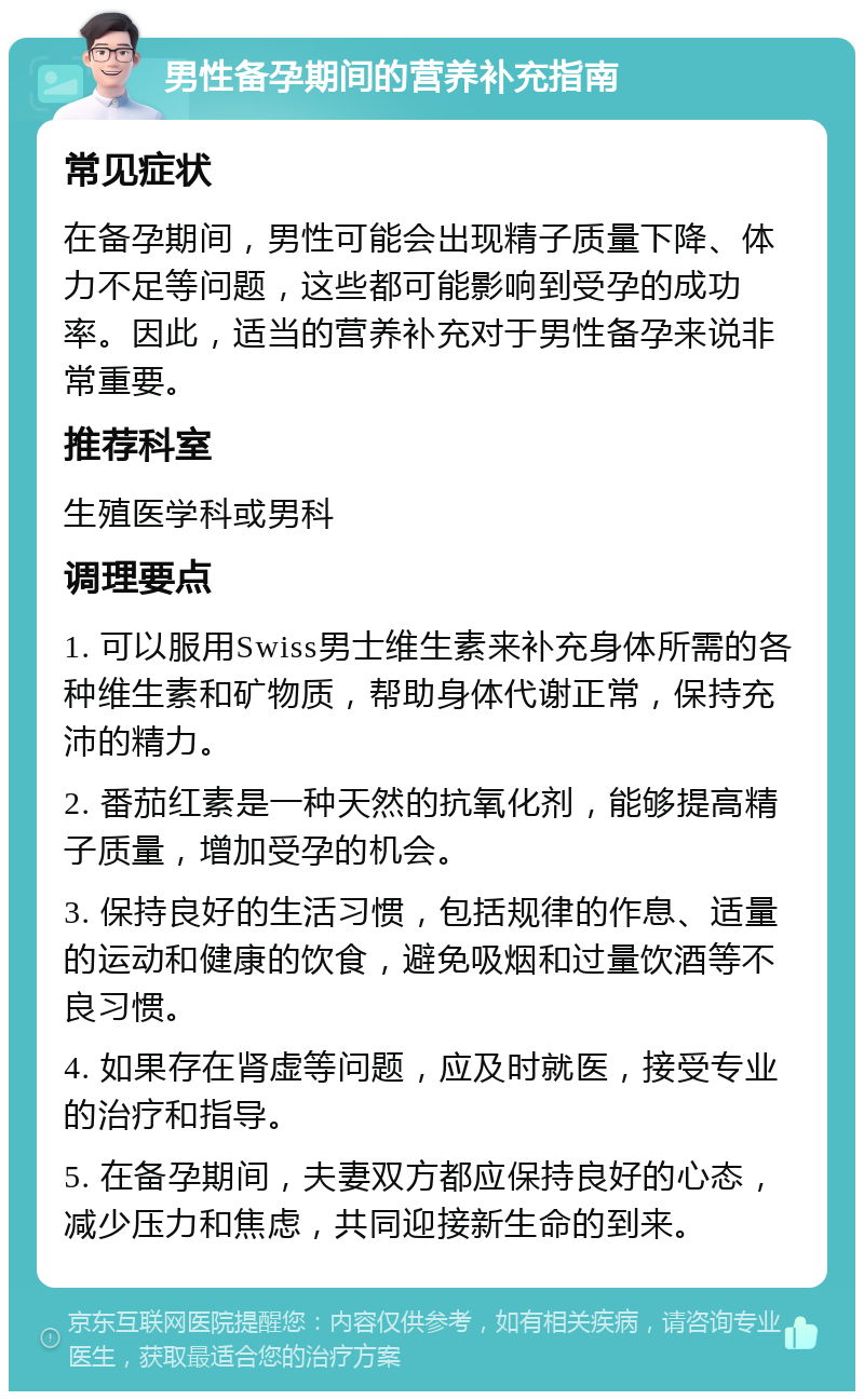 男性备孕期间的营养补充指南 常见症状 在备孕期间，男性可能会出现精子质量下降、体力不足等问题，这些都可能影响到受孕的成功率。因此，适当的营养补充对于男性备孕来说非常重要。 推荐科室 生殖医学科或男科 调理要点 1. 可以服用Swiss男士维生素来补充身体所需的各种维生素和矿物质，帮助身体代谢正常，保持充沛的精力。 2. 番茄红素是一种天然的抗氧化剂，能够提高精子质量，增加受孕的机会。 3. 保持良好的生活习惯，包括规律的作息、适量的运动和健康的饮食，避免吸烟和过量饮酒等不良习惯。 4. 如果存在肾虚等问题，应及时就医，接受专业的治疗和指导。 5. 在备孕期间，夫妻双方都应保持良好的心态，减少压力和焦虑，共同迎接新生命的到来。