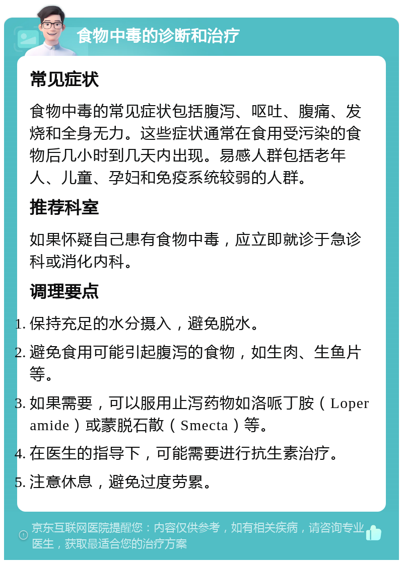 食物中毒的诊断和治疗 常见症状 食物中毒的常见症状包括腹泻、呕吐、腹痛、发烧和全身无力。这些症状通常在食用受污染的食物后几小时到几天内出现。易感人群包括老年人、儿童、孕妇和免疫系统较弱的人群。 推荐科室 如果怀疑自己患有食物中毒，应立即就诊于急诊科或消化内科。 调理要点 保持充足的水分摄入，避免脱水。 避免食用可能引起腹泻的食物，如生肉、生鱼片等。 如果需要，可以服用止泻药物如洛哌丁胺（Loperamide）或蒙脱石散（Smecta）等。 在医生的指导下，可能需要进行抗生素治疗。 注意休息，避免过度劳累。