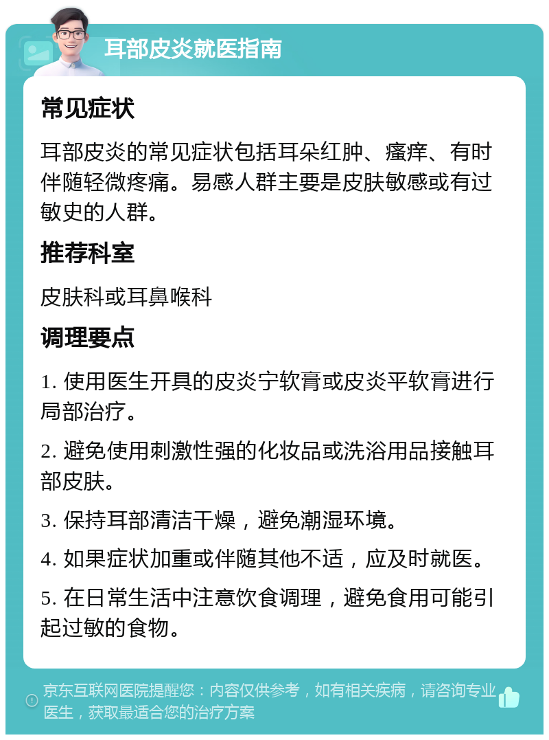 耳部皮炎就医指南 常见症状 耳部皮炎的常见症状包括耳朵红肿、瘙痒、有时伴随轻微疼痛。易感人群主要是皮肤敏感或有过敏史的人群。 推荐科室 皮肤科或耳鼻喉科 调理要点 1. 使用医生开具的皮炎宁软膏或皮炎平软膏进行局部治疗。 2. 避免使用刺激性强的化妆品或洗浴用品接触耳部皮肤。 3. 保持耳部清洁干燥，避免潮湿环境。 4. 如果症状加重或伴随其他不适，应及时就医。 5. 在日常生活中注意饮食调理，避免食用可能引起过敏的食物。