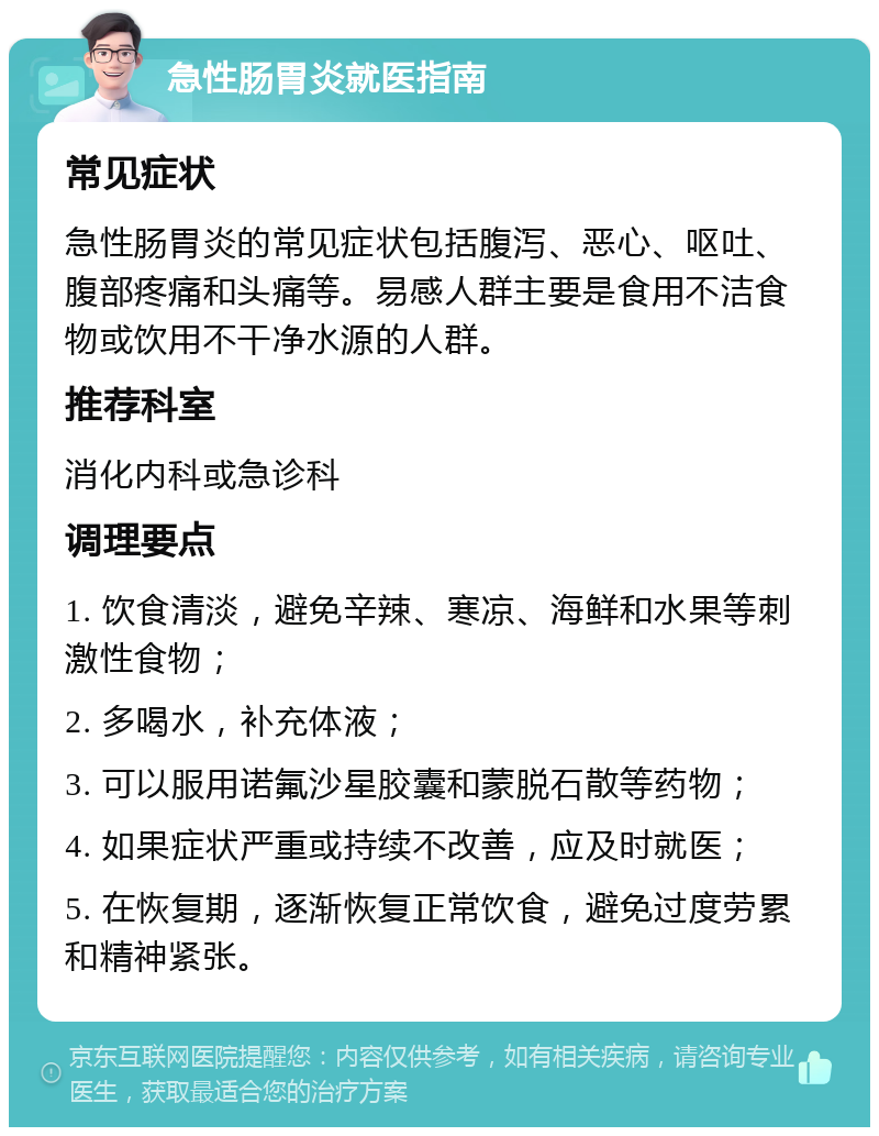 急性肠胃炎就医指南 常见症状 急性肠胃炎的常见症状包括腹泻、恶心、呕吐、腹部疼痛和头痛等。易感人群主要是食用不洁食物或饮用不干净水源的人群。 推荐科室 消化内科或急诊科 调理要点 1. 饮食清淡，避免辛辣、寒凉、海鲜和水果等刺激性食物； 2. 多喝水，补充体液； 3. 可以服用诺氟沙星胶囊和蒙脱石散等药物； 4. 如果症状严重或持续不改善，应及时就医； 5. 在恢复期，逐渐恢复正常饮食，避免过度劳累和精神紧张。