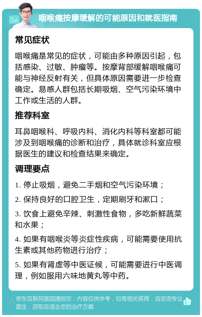 咽喉痛按摩缓解的可能原因和就医指南 常见症状 咽喉痛是常见的症状，可能由多种原因引起，包括感染、过敏、肿瘤等。按摩背部缓解咽喉痛可能与神经反射有关，但具体原因需要进一步检查确定。易感人群包括长期吸烟、空气污染环境中工作或生活的人群。 推荐科室 耳鼻咽喉科、呼吸内科、消化内科等科室都可能涉及到咽喉痛的诊断和治疗，具体就诊科室应根据医生的建议和检查结果来确定。 调理要点 1. 停止吸烟，避免二手烟和空气污染环境； 2. 保持良好的口腔卫生，定期刷牙和漱口； 3. 饮食上避免辛辣、刺激性食物，多吃新鲜蔬菜和水果； 4. 如果有咽喉炎等炎症性疾病，可能需要使用抗生素或其他药物进行治疗； 5. 如果有肾虚等中医证候，可能需要进行中医调理，例如服用六味地黄丸等中药。