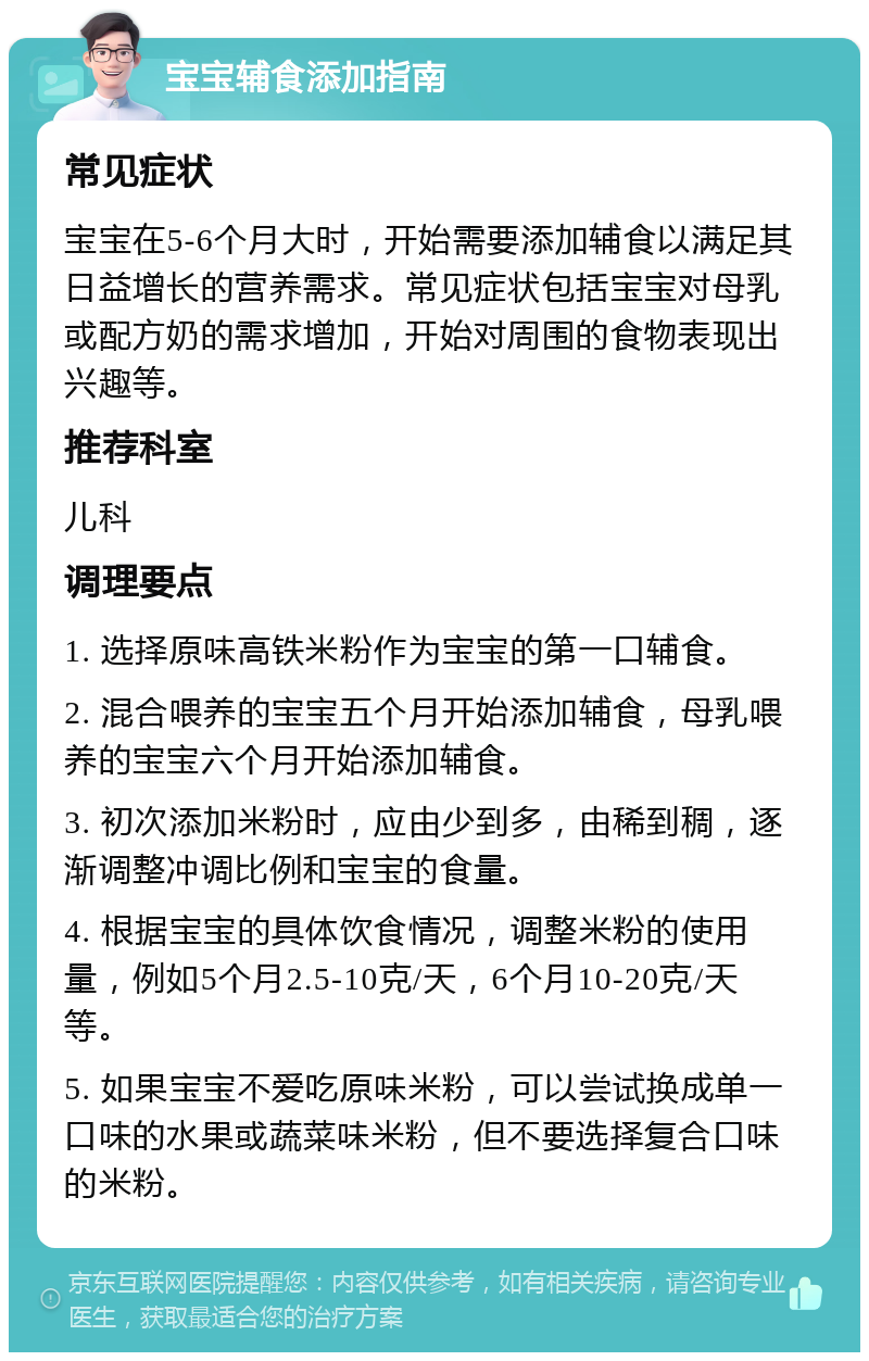 宝宝辅食添加指南 常见症状 宝宝在5-6个月大时，开始需要添加辅食以满足其日益增长的营养需求。常见症状包括宝宝对母乳或配方奶的需求增加，开始对周围的食物表现出兴趣等。 推荐科室 儿科 调理要点 1. 选择原味高铁米粉作为宝宝的第一口辅食。 2. 混合喂养的宝宝五个月开始添加辅食，母乳喂养的宝宝六个月开始添加辅食。 3. 初次添加米粉时，应由少到多，由稀到稠，逐渐调整冲调比例和宝宝的食量。 4. 根据宝宝的具体饮食情况，调整米粉的使用量，例如5个月2.5-10克/天，6个月10-20克/天等。 5. 如果宝宝不爱吃原味米粉，可以尝试换成单一口味的水果或蔬菜味米粉，但不要选择复合口味的米粉。