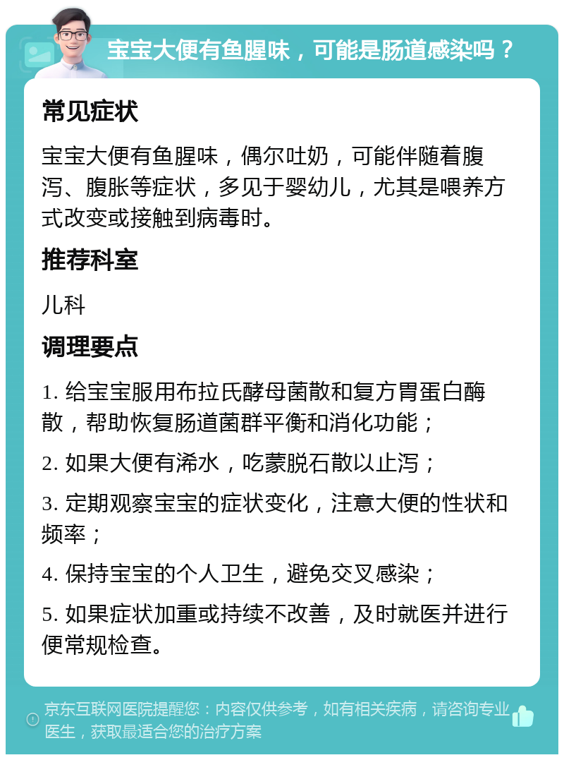 宝宝大便有鱼腥味，可能是肠道感染吗？ 常见症状 宝宝大便有鱼腥味，偶尔吐奶，可能伴随着腹泻、腹胀等症状，多见于婴幼儿，尤其是喂养方式改变或接触到病毒时。 推荐科室 儿科 调理要点 1. 给宝宝服用布拉氏酵母菌散和复方胃蛋白酶散，帮助恢复肠道菌群平衡和消化功能； 2. 如果大便有浠水，吃蒙脱石散以止泻； 3. 定期观察宝宝的症状变化，注意大便的性状和频率； 4. 保持宝宝的个人卫生，避免交叉感染； 5. 如果症状加重或持续不改善，及时就医并进行便常规检查。