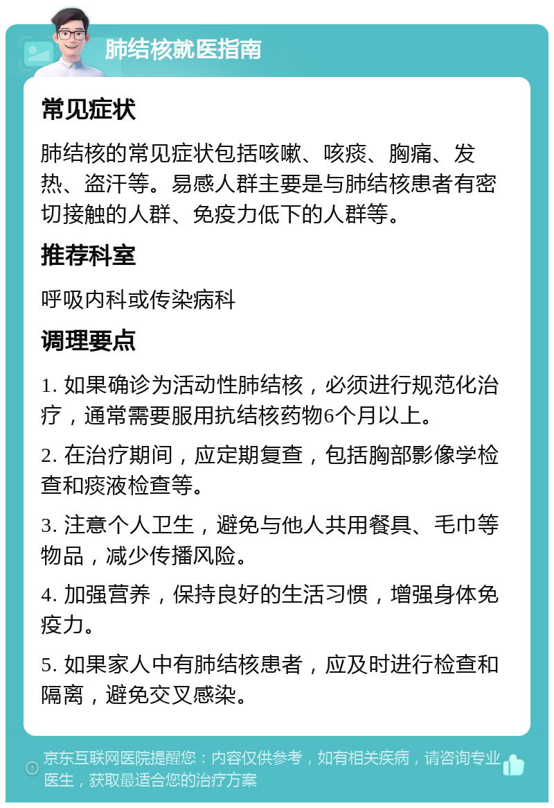 肺结核就医指南 常见症状 肺结核的常见症状包括咳嗽、咳痰、胸痛、发热、盗汗等。易感人群主要是与肺结核患者有密切接触的人群、免疫力低下的人群等。 推荐科室 呼吸内科或传染病科 调理要点 1. 如果确诊为活动性肺结核，必须进行规范化治疗，通常需要服用抗结核药物6个月以上。 2. 在治疗期间，应定期复查，包括胸部影像学检查和痰液检查等。 3. 注意个人卫生，避免与他人共用餐具、毛巾等物品，减少传播风险。 4. 加强营养，保持良好的生活习惯，增强身体免疫力。 5. 如果家人中有肺结核患者，应及时进行检查和隔离，避免交叉感染。