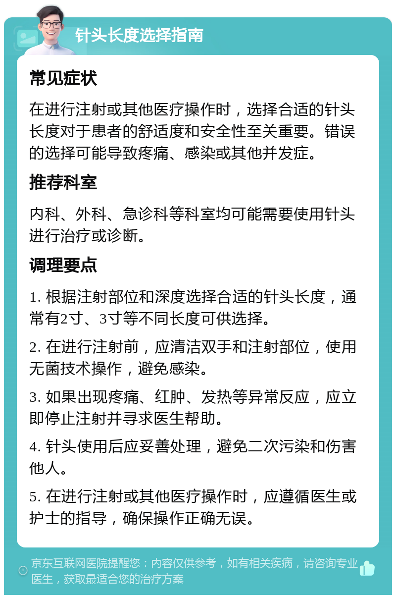 针头长度选择指南 常见症状 在进行注射或其他医疗操作时，选择合适的针头长度对于患者的舒适度和安全性至关重要。错误的选择可能导致疼痛、感染或其他并发症。 推荐科室 内科、外科、急诊科等科室均可能需要使用针头进行治疗或诊断。 调理要点 1. 根据注射部位和深度选择合适的针头长度，通常有2寸、3寸等不同长度可供选择。 2. 在进行注射前，应清洁双手和注射部位，使用无菌技术操作，避免感染。 3. 如果出现疼痛、红肿、发热等异常反应，应立即停止注射并寻求医生帮助。 4. 针头使用后应妥善处理，避免二次污染和伤害他人。 5. 在进行注射或其他医疗操作时，应遵循医生或护士的指导，确保操作正确无误。