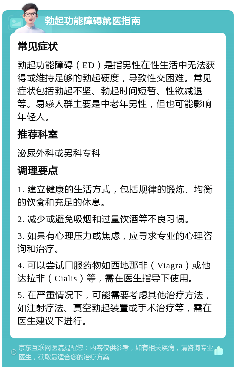 勃起功能障碍就医指南 常见症状 勃起功能障碍（ED）是指男性在性生活中无法获得或维持足够的勃起硬度，导致性交困难。常见症状包括勃起不坚、勃起时间短暂、性欲减退等。易感人群主要是中老年男性，但也可能影响年轻人。 推荐科室 泌尿外科或男科专科 调理要点 1. 建立健康的生活方式，包括规律的锻炼、均衡的饮食和充足的休息。 2. 减少或避免吸烟和过量饮酒等不良习惯。 3. 如果有心理压力或焦虑，应寻求专业的心理咨询和治疗。 4. 可以尝试口服药物如西地那非（Viagra）或他达拉非（Cialis）等，需在医生指导下使用。 5. 在严重情况下，可能需要考虑其他治疗方法，如注射疗法、真空勃起装置或手术治疗等，需在医生建议下进行。