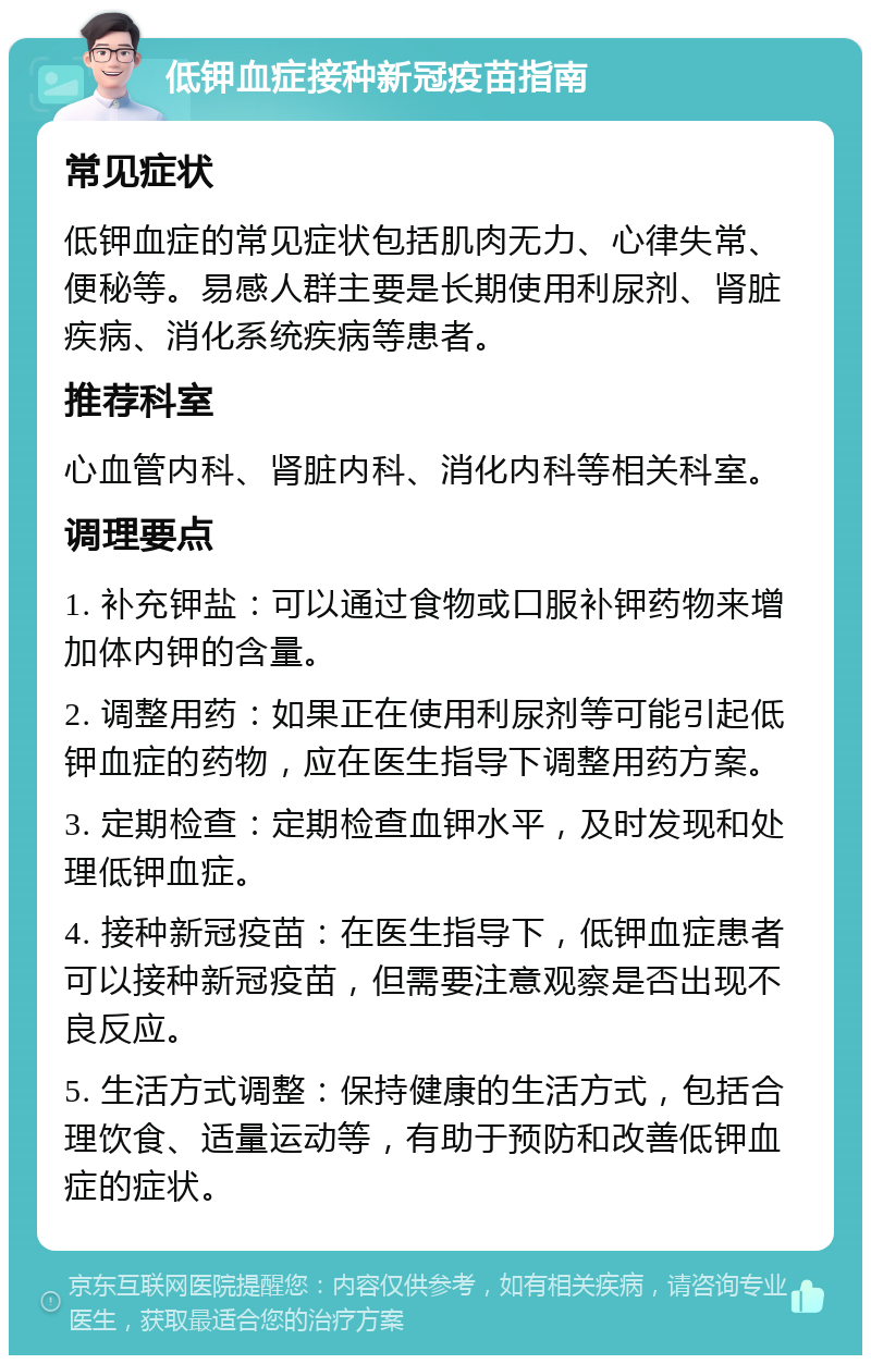 低钾血症接种新冠疫苗指南 常见症状 低钾血症的常见症状包括肌肉无力、心律失常、便秘等。易感人群主要是长期使用利尿剂、肾脏疾病、消化系统疾病等患者。 推荐科室 心血管内科、肾脏内科、消化内科等相关科室。 调理要点 1. 补充钾盐：可以通过食物或口服补钾药物来增加体内钾的含量。 2. 调整用药：如果正在使用利尿剂等可能引起低钾血症的药物，应在医生指导下调整用药方案。 3. 定期检查：定期检查血钾水平，及时发现和处理低钾血症。 4. 接种新冠疫苗：在医生指导下，低钾血症患者可以接种新冠疫苗，但需要注意观察是否出现不良反应。 5. 生活方式调整：保持健康的生活方式，包括合理饮食、适量运动等，有助于预防和改善低钾血症的症状。