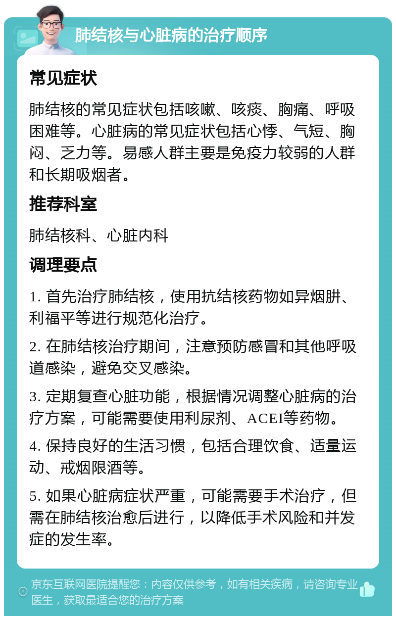 肺结核与心脏病的治疗顺序 常见症状 肺结核的常见症状包括咳嗽、咳痰、胸痛、呼吸困难等。心脏病的常见症状包括心悸、气短、胸闷、乏力等。易感人群主要是免疫力较弱的人群和长期吸烟者。 推荐科室 肺结核科、心脏内科 调理要点 1. 首先治疗肺结核，使用抗结核药物如异烟肼、利福平等进行规范化治疗。 2. 在肺结核治疗期间，注意预防感冒和其他呼吸道感染，避免交叉感染。 3. 定期复查心脏功能，根据情况调整心脏病的治疗方案，可能需要使用利尿剂、ACEI等药物。 4. 保持良好的生活习惯，包括合理饮食、适量运动、戒烟限酒等。 5. 如果心脏病症状严重，可能需要手术治疗，但需在肺结核治愈后进行，以降低手术风险和并发症的发生率。