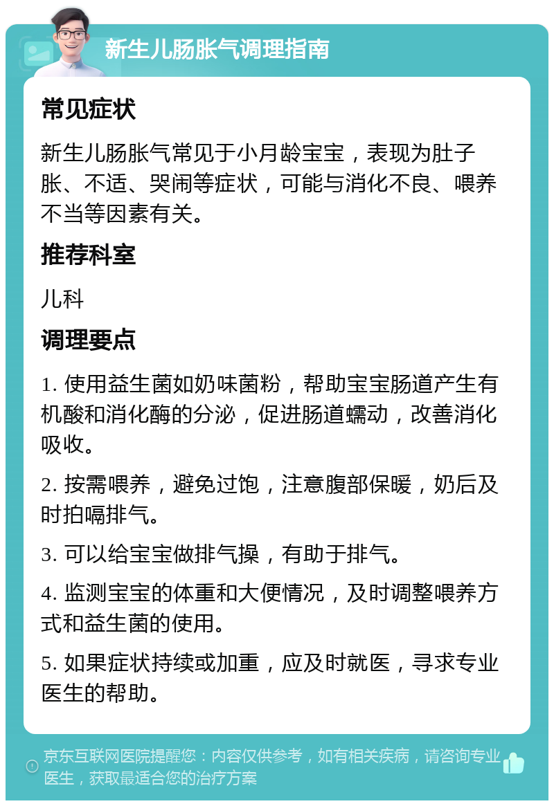 新生儿肠胀气调理指南 常见症状 新生儿肠胀气常见于小月龄宝宝，表现为肚子胀、不适、哭闹等症状，可能与消化不良、喂养不当等因素有关。 推荐科室 儿科 调理要点 1. 使用益生菌如奶味菌粉，帮助宝宝肠道产生有机酸和消化酶的分泌，促进肠道蠕动，改善消化吸收。 2. 按需喂养，避免过饱，注意腹部保暖，奶后及时拍嗝排气。 3. 可以给宝宝做排气操，有助于排气。 4. 监测宝宝的体重和大便情况，及时调整喂养方式和益生菌的使用。 5. 如果症状持续或加重，应及时就医，寻求专业医生的帮助。