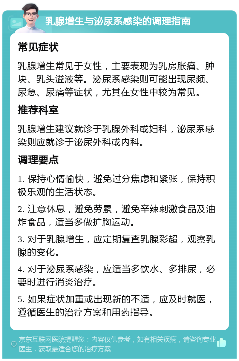 乳腺增生与泌尿系感染的调理指南 常见症状 乳腺增生常见于女性，主要表现为乳房胀痛、肿块、乳头溢液等。泌尿系感染则可能出现尿频、尿急、尿痛等症状，尤其在女性中较为常见。 推荐科室 乳腺增生建议就诊于乳腺外科或妇科，泌尿系感染则应就诊于泌尿外科或内科。 调理要点 1. 保持心情愉快，避免过分焦虑和紧张，保持积极乐观的生活状态。 2. 注意休息，避免劳累，避免辛辣刺激食品及油炸食品，适当多做扩胸运动。 3. 对于乳腺增生，应定期复查乳腺彩超，观察乳腺的变化。 4. 对于泌尿系感染，应适当多饮水、多排尿，必要时进行消炎治疗。 5. 如果症状加重或出现新的不适，应及时就医，遵循医生的治疗方案和用药指导。