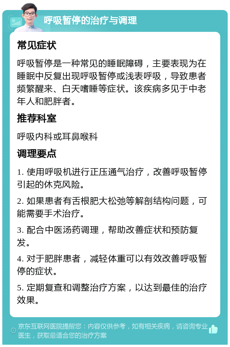 呼吸暂停的治疗与调理 常见症状 呼吸暂停是一种常见的睡眠障碍，主要表现为在睡眠中反复出现呼吸暂停或浅表呼吸，导致患者频繁醒来、白天嗜睡等症状。该疾病多见于中老年人和肥胖者。 推荐科室 呼吸内科或耳鼻喉科 调理要点 1. 使用呼吸机进行正压通气治疗，改善呼吸暂停引起的休克风险。 2. 如果患者有舌根肥大松弛等解剖结构问题，可能需要手术治疗。 3. 配合中医汤药调理，帮助改善症状和预防复发。 4. 对于肥胖患者，减轻体重可以有效改善呼吸暂停的症状。 5. 定期复查和调整治疗方案，以达到最佳的治疗效果。