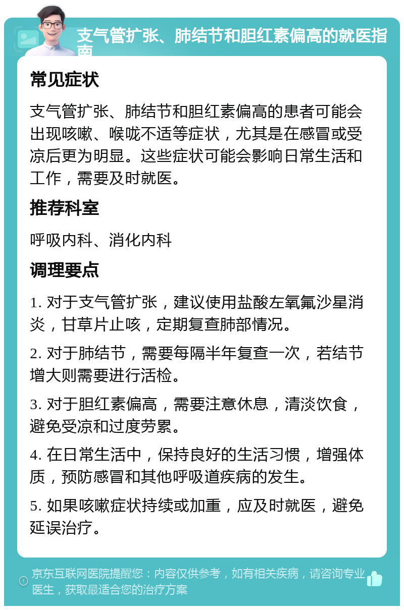 支气管扩张、肺结节和胆红素偏高的就医指南 常见症状 支气管扩张、肺结节和胆红素偏高的患者可能会出现咳嗽、喉咙不适等症状，尤其是在感冒或受凉后更为明显。这些症状可能会影响日常生活和工作，需要及时就医。 推荐科室 呼吸内科、消化内科 调理要点 1. 对于支气管扩张，建议使用盐酸左氧氟沙星消炎，甘草片止咳，定期复查肺部情况。 2. 对于肺结节，需要每隔半年复查一次，若结节增大则需要进行活检。 3. 对于胆红素偏高，需要注意休息，清淡饮食，避免受凉和过度劳累。 4. 在日常生活中，保持良好的生活习惯，增强体质，预防感冒和其他呼吸道疾病的发生。 5. 如果咳嗽症状持续或加重，应及时就医，避免延误治疗。