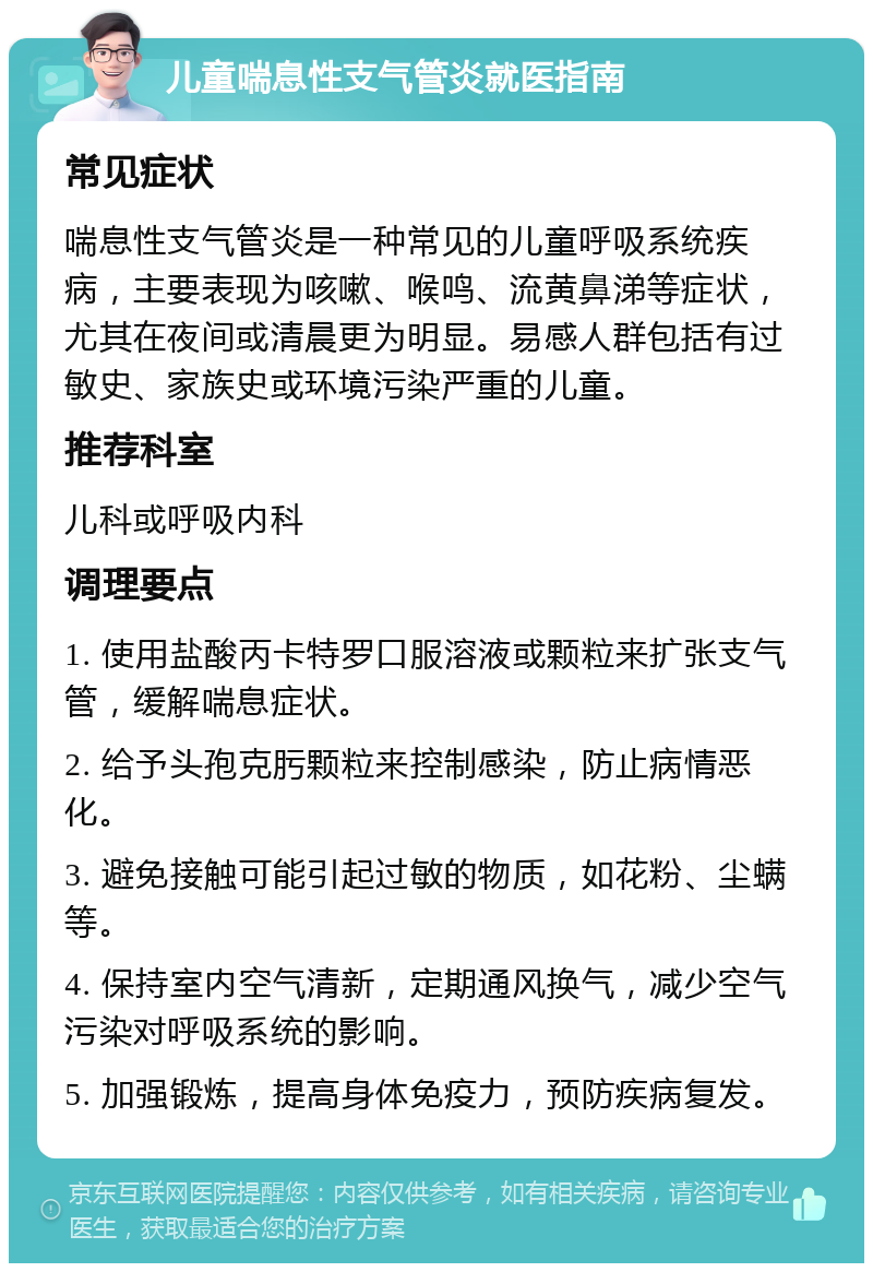 儿童喘息性支气管炎就医指南 常见症状 喘息性支气管炎是一种常见的儿童呼吸系统疾病，主要表现为咳嗽、喉鸣、流黄鼻涕等症状，尤其在夜间或清晨更为明显。易感人群包括有过敏史、家族史或环境污染严重的儿童。 推荐科室 儿科或呼吸内科 调理要点 1. 使用盐酸丙卡特罗口服溶液或颗粒来扩张支气管，缓解喘息症状。 2. 给予头孢克肟颗粒来控制感染，防止病情恶化。 3. 避免接触可能引起过敏的物质，如花粉、尘螨等。 4. 保持室内空气清新，定期通风换气，减少空气污染对呼吸系统的影响。 5. 加强锻炼，提高身体免疫力，预防疾病复发。