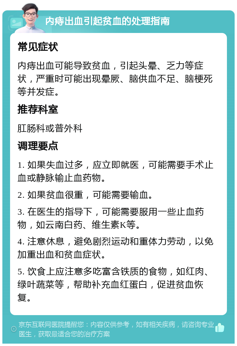 内痔出血引起贫血的处理指南 常见症状 内痔出血可能导致贫血，引起头晕、乏力等症状，严重时可能出现晕厥、脑供血不足、脑梗死等并发症。 推荐科室 肛肠科或普外科 调理要点 1. 如果失血过多，应立即就医，可能需要手术止血或静脉输止血药物。 2. 如果贫血很重，可能需要输血。 3. 在医生的指导下，可能需要服用一些止血药物，如云南白药、维生素K等。 4. 注意休息，避免剧烈运动和重体力劳动，以免加重出血和贫血症状。 5. 饮食上应注意多吃富含铁质的食物，如红肉、绿叶蔬菜等，帮助补充血红蛋白，促进贫血恢复。