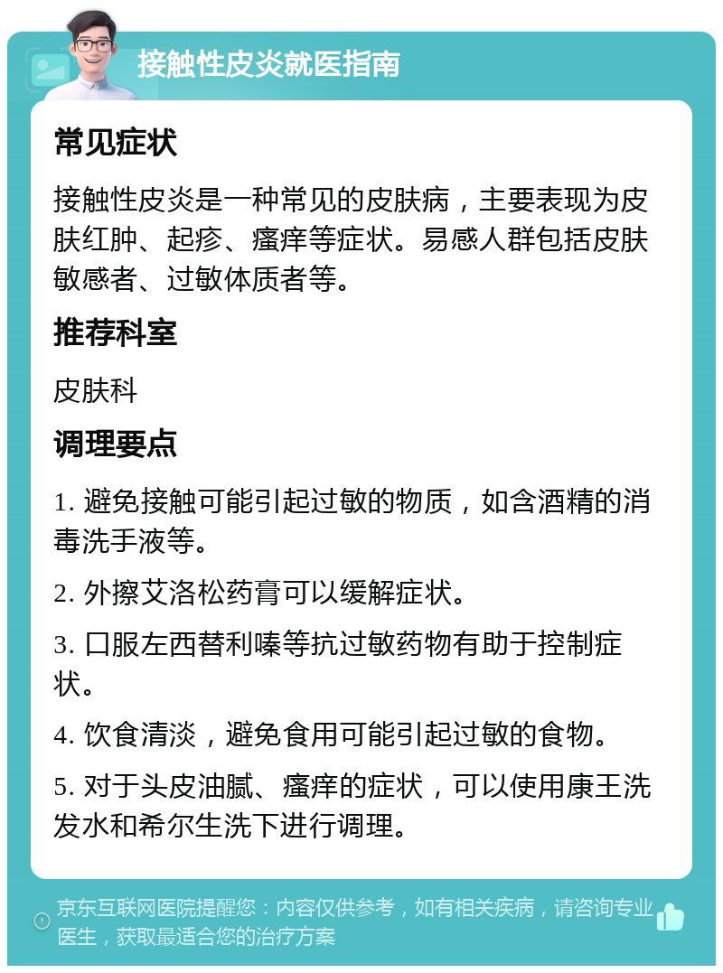 接触性皮炎就医指南 常见症状 接触性皮炎是一种常见的皮肤病，主要表现为皮肤红肿、起疹、瘙痒等症状。易感人群包括皮肤敏感者、过敏体质者等。 推荐科室 皮肤科 调理要点 1. 避免接触可能引起过敏的物质，如含酒精的消毒洗手液等。 2. 外擦艾洛松药膏可以缓解症状。 3. 口服左西替利嗪等抗过敏药物有助于控制症状。 4. 饮食清淡，避免食用可能引起过敏的食物。 5. 对于头皮油腻、瘙痒的症状，可以使用康王洗发水和希尔生洗下进行调理。