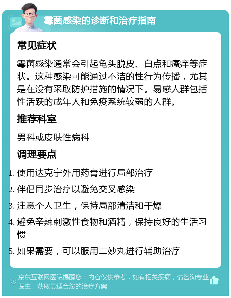 霉菌感染的诊断和治疗指南 常见症状 霉菌感染通常会引起龟头脱皮、白点和瘙痒等症状。这种感染可能通过不洁的性行为传播，尤其是在没有采取防护措施的情况下。易感人群包括性活跃的成年人和免疫系统较弱的人群。 推荐科室 男科或皮肤性病科 调理要点 使用达克宁外用药膏进行局部治疗 伴侣同步治疗以避免交叉感染 注意个人卫生，保持局部清洁和干燥 避免辛辣刺激性食物和酒精，保持良好的生活习惯 如果需要，可以服用二妙丸进行辅助治疗