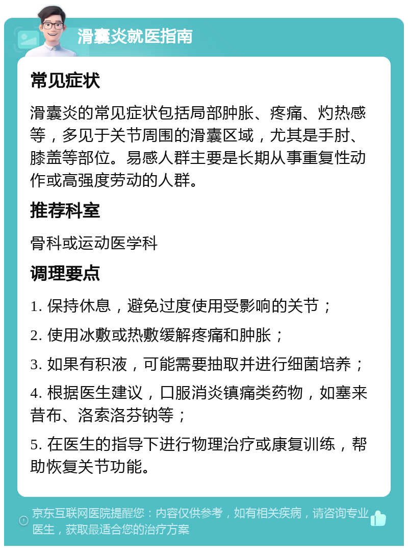 滑囊炎就医指南 常见症状 滑囊炎的常见症状包括局部肿胀、疼痛、灼热感等，多见于关节周围的滑囊区域，尤其是手肘、膝盖等部位。易感人群主要是长期从事重复性动作或高强度劳动的人群。 推荐科室 骨科或运动医学科 调理要点 1. 保持休息，避免过度使用受影响的关节； 2. 使用冰敷或热敷缓解疼痛和肿胀； 3. 如果有积液，可能需要抽取并进行细菌培养； 4. 根据医生建议，口服消炎镇痛类药物，如塞来昔布、洛索洛芬钠等； 5. 在医生的指导下进行物理治疗或康复训练，帮助恢复关节功能。