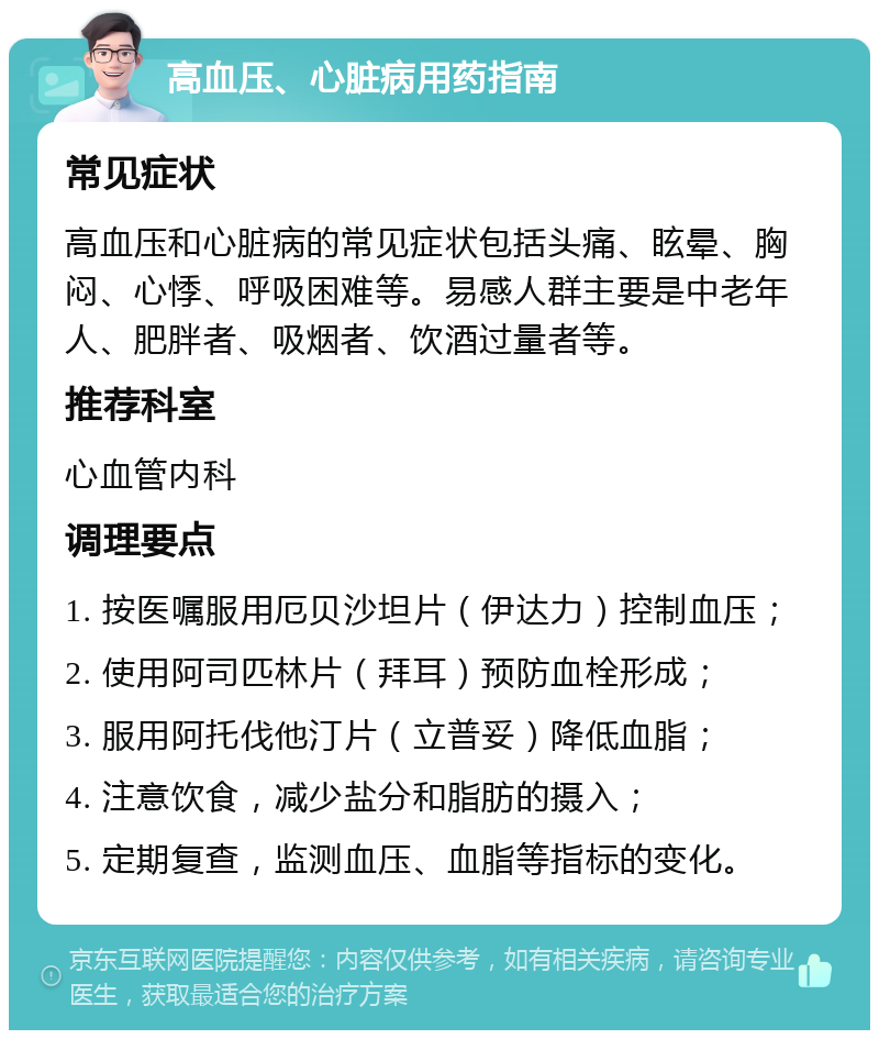 高血压、心脏病用药指南 常见症状 高血压和心脏病的常见症状包括头痛、眩晕、胸闷、心悸、呼吸困难等。易感人群主要是中老年人、肥胖者、吸烟者、饮酒过量者等。 推荐科室 心血管内科 调理要点 1. 按医嘱服用厄贝沙坦片（伊达力）控制血压； 2. 使用阿司匹林片（拜耳）预防血栓形成； 3. 服用阿托伐他汀片（立普妥）降低血脂； 4. 注意饮食，减少盐分和脂肪的摄入； 5. 定期复查，监测血压、血脂等指标的变化。