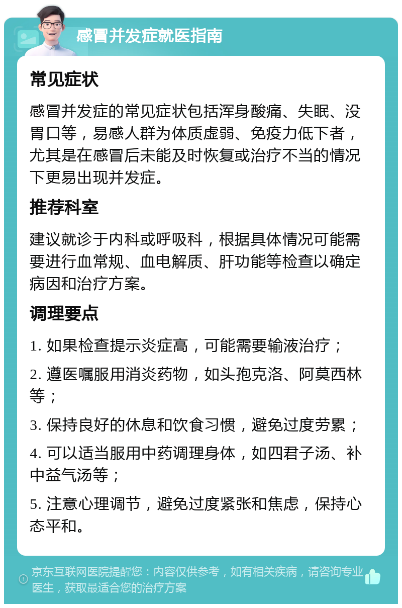 感冒并发症就医指南 常见症状 感冒并发症的常见症状包括浑身酸痛、失眠、没胃口等，易感人群为体质虚弱、免疫力低下者，尤其是在感冒后未能及时恢复或治疗不当的情况下更易出现并发症。 推荐科室 建议就诊于内科或呼吸科，根据具体情况可能需要进行血常规、血电解质、肝功能等检查以确定病因和治疗方案。 调理要点 1. 如果检查提示炎症高，可能需要输液治疗； 2. 遵医嘱服用消炎药物，如头孢克洛、阿莫西林等； 3. 保持良好的休息和饮食习惯，避免过度劳累； 4. 可以适当服用中药调理身体，如四君子汤、补中益气汤等； 5. 注意心理调节，避免过度紧张和焦虑，保持心态平和。