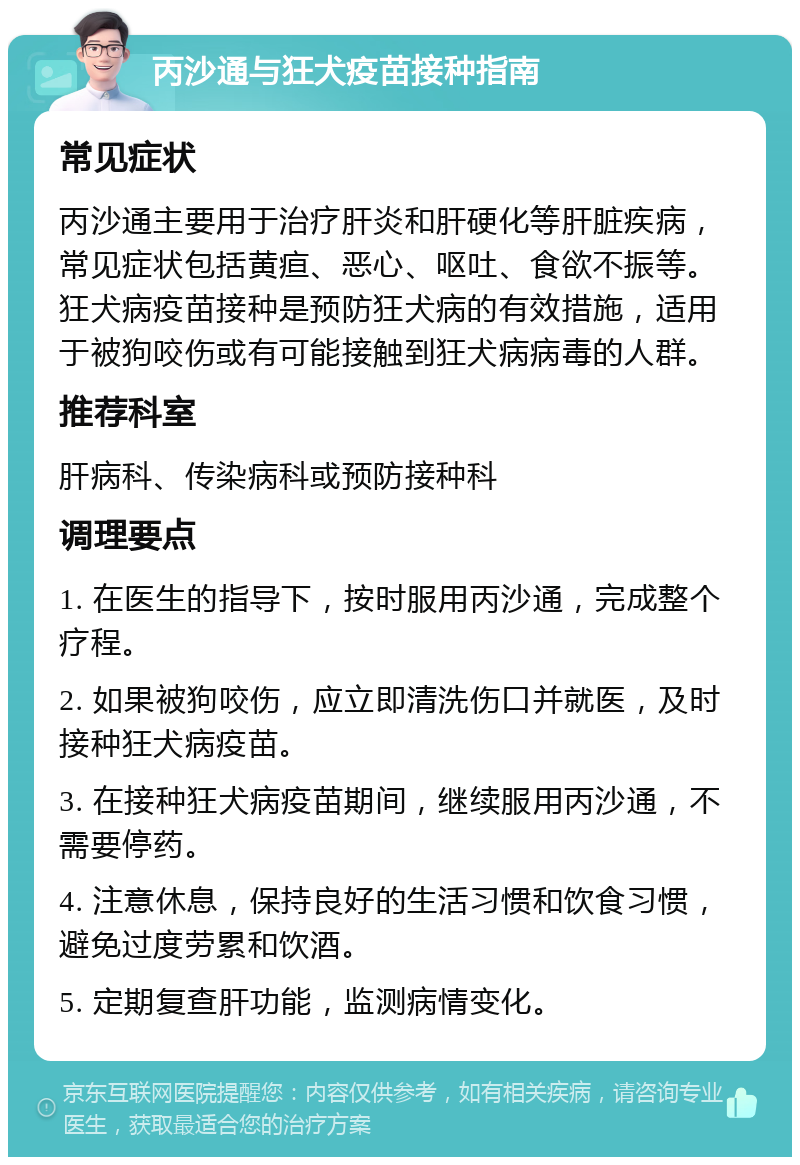 丙沙通与狂犬疫苗接种指南 常见症状 丙沙通主要用于治疗肝炎和肝硬化等肝脏疾病，常见症状包括黄疸、恶心、呕吐、食欲不振等。狂犬病疫苗接种是预防狂犬病的有效措施，适用于被狗咬伤或有可能接触到狂犬病病毒的人群。 推荐科室 肝病科、传染病科或预防接种科 调理要点 1. 在医生的指导下，按时服用丙沙通，完成整个疗程。 2. 如果被狗咬伤，应立即清洗伤口并就医，及时接种狂犬病疫苗。 3. 在接种狂犬病疫苗期间，继续服用丙沙通，不需要停药。 4. 注意休息，保持良好的生活习惯和饮食习惯，避免过度劳累和饮酒。 5. 定期复查肝功能，监测病情变化。