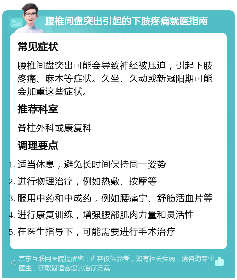 腰椎间盘突出引起的下肢疼痛就医指南 常见症状 腰椎间盘突出可能会导致神经被压迫，引起下肢疼痛、麻木等症状。久坐、久动或新冠阳期可能会加重这些症状。 推荐科室 脊柱外科或康复科 调理要点 适当休息，避免长时间保持同一姿势 进行物理治疗，例如热敷、按摩等 服用中药和中成药，例如腰痛宁、舒筋活血片等 进行康复训练，增强腰部肌肉力量和灵活性 在医生指导下，可能需要进行手术治疗