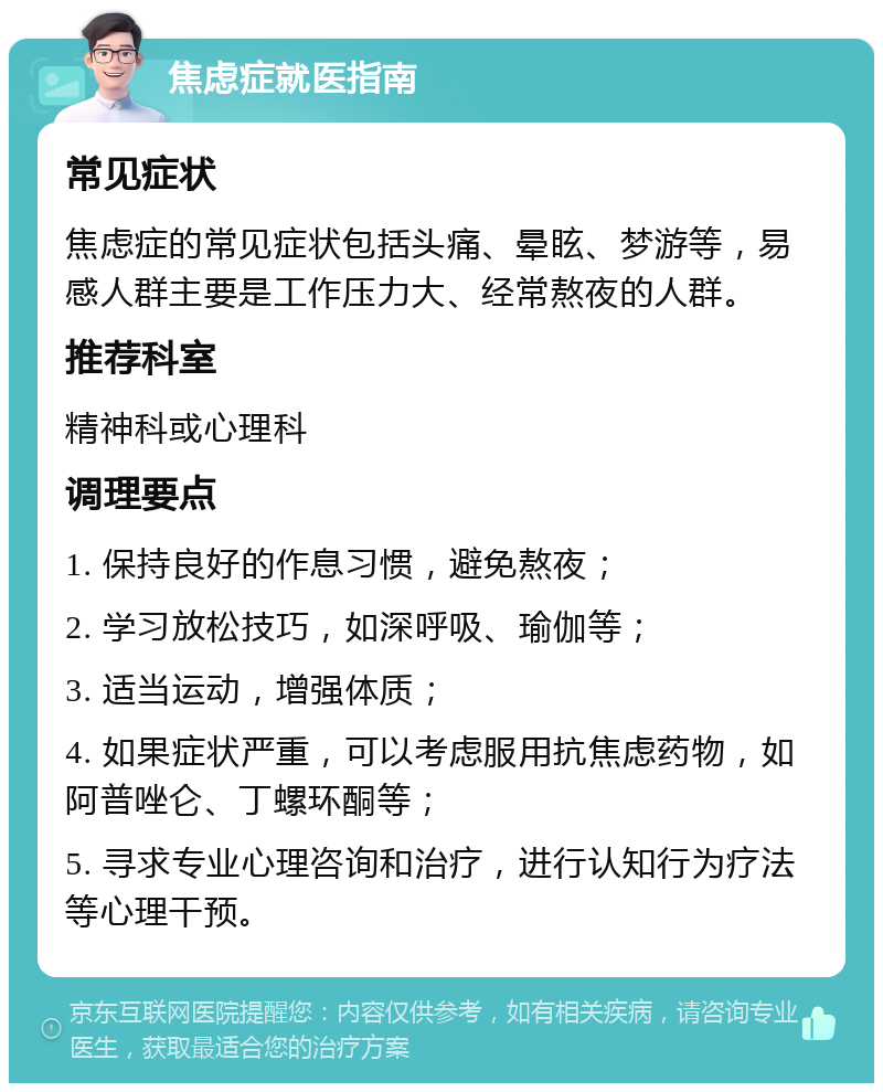 焦虑症就医指南 常见症状 焦虑症的常见症状包括头痛、晕眩、梦游等，易感人群主要是工作压力大、经常熬夜的人群。 推荐科室 精神科或心理科 调理要点 1. 保持良好的作息习惯，避免熬夜； 2. 学习放松技巧，如深呼吸、瑜伽等； 3. 适当运动，增强体质； 4. 如果症状严重，可以考虑服用抗焦虑药物，如阿普唑仑、丁螺环酮等； 5. 寻求专业心理咨询和治疗，进行认知行为疗法等心理干预。