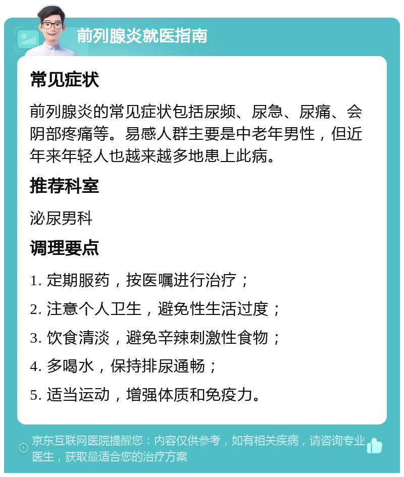 前列腺炎就医指南 常见症状 前列腺炎的常见症状包括尿频、尿急、尿痛、会阴部疼痛等。易感人群主要是中老年男性，但近年来年轻人也越来越多地患上此病。 推荐科室 泌尿男科 调理要点 1. 定期服药，按医嘱进行治疗； 2. 注意个人卫生，避免性生活过度； 3. 饮食清淡，避免辛辣刺激性食物； 4. 多喝水，保持排尿通畅； 5. 适当运动，增强体质和免疫力。