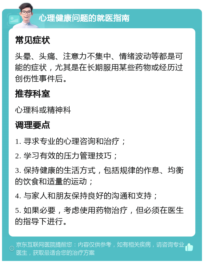 心理健康问题的就医指南 常见症状 头晕、头痛、注意力不集中、情绪波动等都是可能的症状，尤其是在长期服用某些药物或经历过创伤性事件后。 推荐科室 心理科或精神科 调理要点 1. 寻求专业的心理咨询和治疗； 2. 学习有效的压力管理技巧； 3. 保持健康的生活方式，包括规律的作息、均衡的饮食和适量的运动； 4. 与家人和朋友保持良好的沟通和支持； 5. 如果必要，考虑使用药物治疗，但必须在医生的指导下进行。