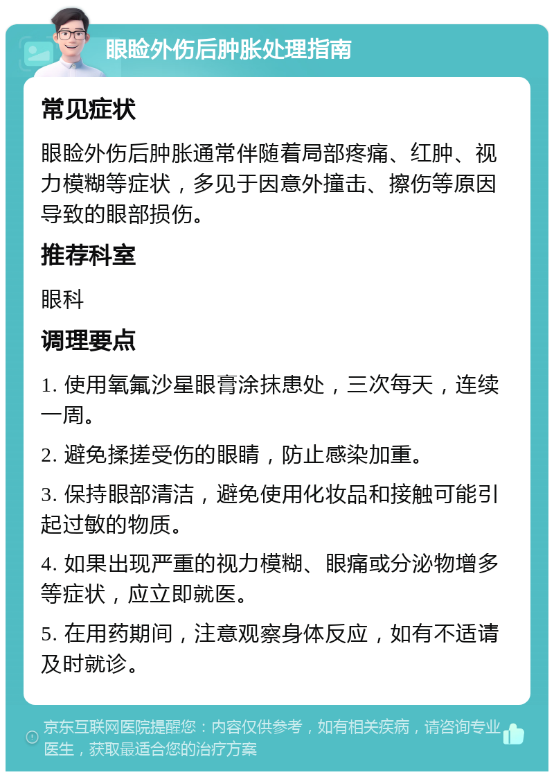 眼睑外伤后肿胀处理指南 常见症状 眼睑外伤后肿胀通常伴随着局部疼痛、红肿、视力模糊等症状，多见于因意外撞击、擦伤等原因导致的眼部损伤。 推荐科室 眼科 调理要点 1. 使用氧氟沙星眼膏涂抹患处，三次每天，连续一周。 2. 避免揉搓受伤的眼睛，防止感染加重。 3. 保持眼部清洁，避免使用化妆品和接触可能引起过敏的物质。 4. 如果出现严重的视力模糊、眼痛或分泌物增多等症状，应立即就医。 5. 在用药期间，注意观察身体反应，如有不适请及时就诊。