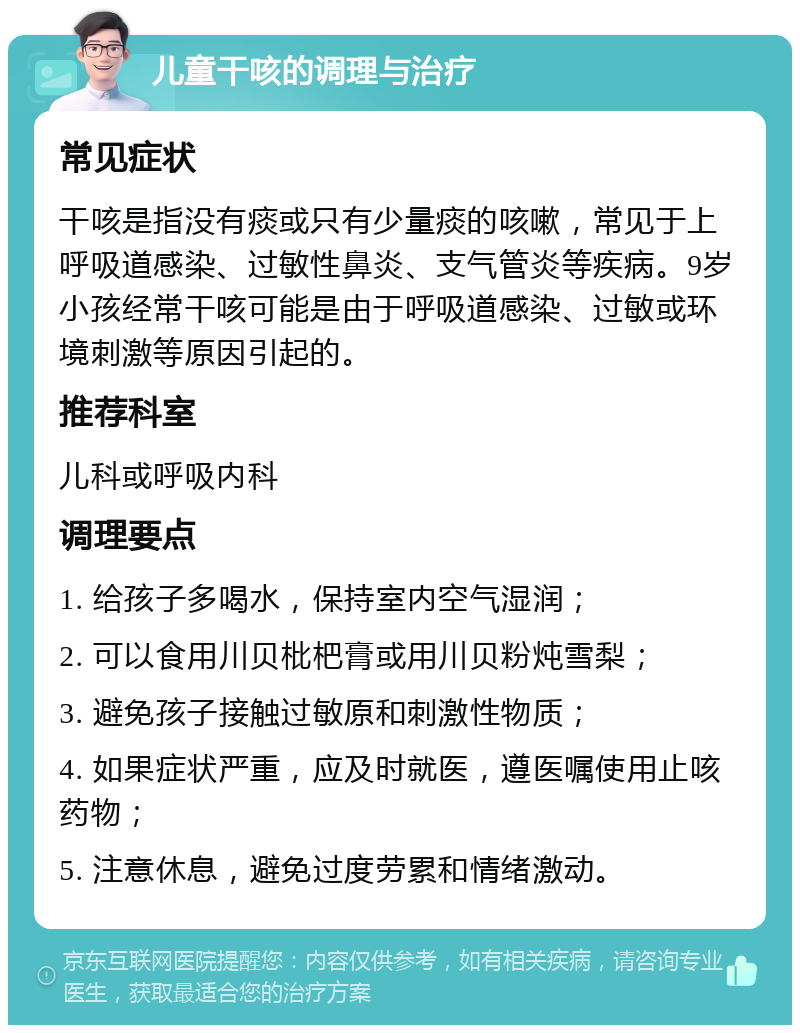 儿童干咳的调理与治疗 常见症状 干咳是指没有痰或只有少量痰的咳嗽，常见于上呼吸道感染、过敏性鼻炎、支气管炎等疾病。9岁小孩经常干咳可能是由于呼吸道感染、过敏或环境刺激等原因引起的。 推荐科室 儿科或呼吸内科 调理要点 1. 给孩子多喝水，保持室内空气湿润； 2. 可以食用川贝枇杷膏或用川贝粉炖雪梨； 3. 避免孩子接触过敏原和刺激性物质； 4. 如果症状严重，应及时就医，遵医嘱使用止咳药物； 5. 注意休息，避免过度劳累和情绪激动。