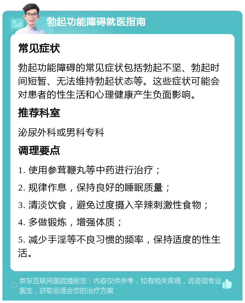 勃起功能障碍就医指南 常见症状 勃起功能障碍的常见症状包括勃起不坚、勃起时间短暂、无法维持勃起状态等。这些症状可能会对患者的性生活和心理健康产生负面影响。 推荐科室 泌尿外科或男科专科 调理要点 1. 使用参茸鞭丸等中药进行治疗； 2. 规律作息，保持良好的睡眠质量； 3. 清淡饮食，避免过度摄入辛辣刺激性食物； 4. 多做锻炼，增强体质； 5. 减少手淫等不良习惯的频率，保持适度的性生活。