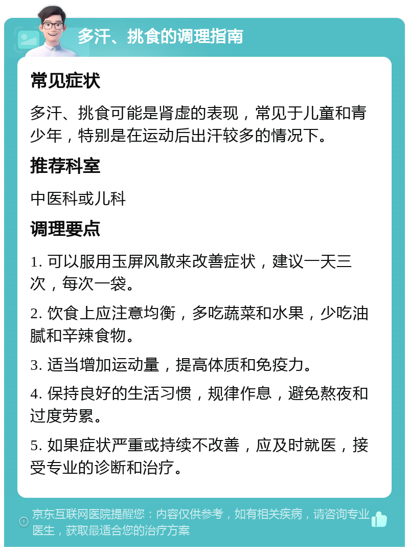 多汗、挑食的调理指南 常见症状 多汗、挑食可能是肾虚的表现，常见于儿童和青少年，特别是在运动后出汗较多的情况下。 推荐科室 中医科或儿科 调理要点 1. 可以服用玉屏风散来改善症状，建议一天三次，每次一袋。 2. 饮食上应注意均衡，多吃蔬菜和水果，少吃油腻和辛辣食物。 3. 适当增加运动量，提高体质和免疫力。 4. 保持良好的生活习惯，规律作息，避免熬夜和过度劳累。 5. 如果症状严重或持续不改善，应及时就医，接受专业的诊断和治疗。