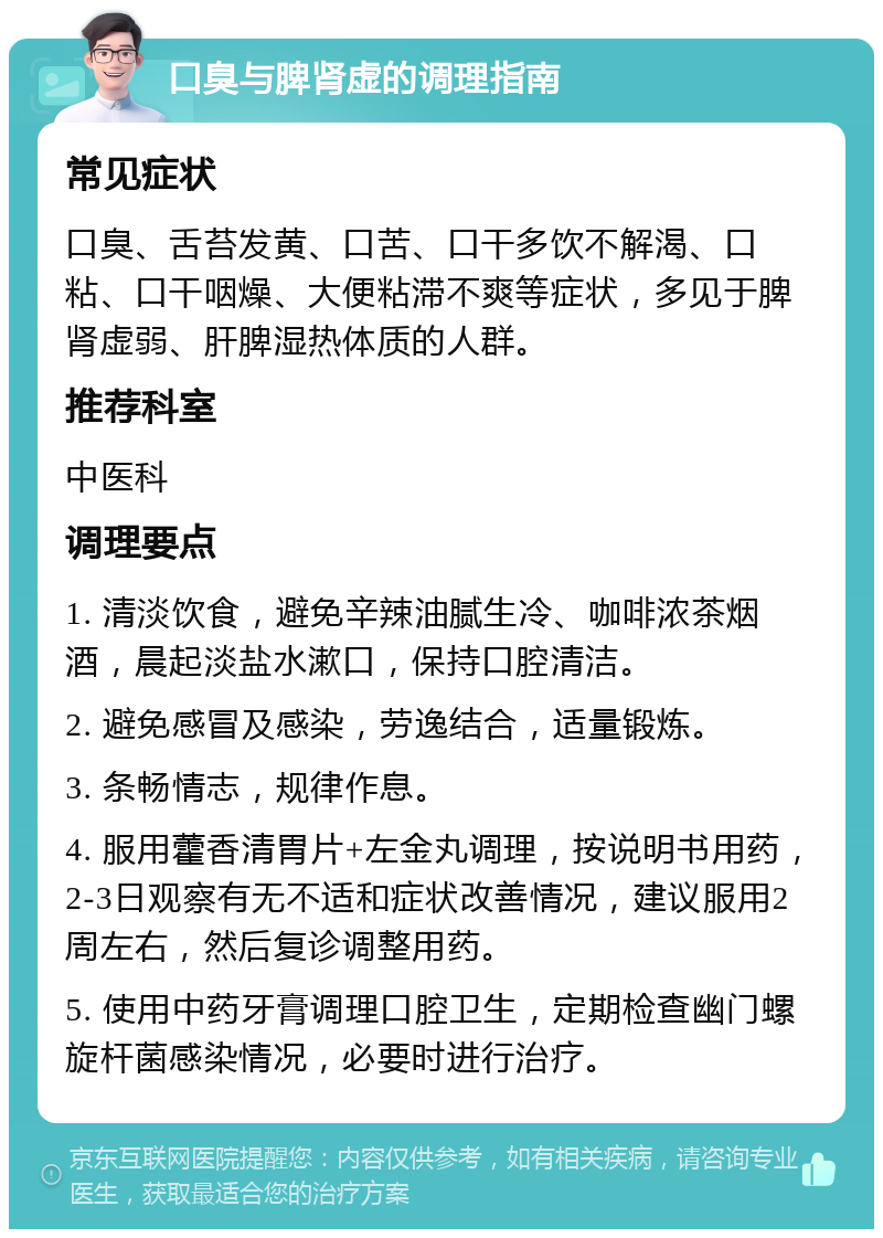 口臭与脾肾虚的调理指南 常见症状 口臭、舌苔发黄、口苦、口干多饮不解渴、口粘、口干咽燥、大便粘滞不爽等症状，多见于脾肾虚弱、肝脾湿热体质的人群。 推荐科室 中医科 调理要点 1. 清淡饮食，避免辛辣油腻生冷、咖啡浓茶烟酒，晨起淡盐水漱口，保持口腔清洁。 2. 避免感冒及感染，劳逸结合，适量锻炼。 3. 条畅情志，规律作息。 4. 服用藿香清胃片+左金丸调理，按说明书用药，2-3日观察有无不适和症状改善情况，建议服用2周左右，然后复诊调整用药。 5. 使用中药牙膏调理口腔卫生，定期检查幽门螺旋杆菌感染情况，必要时进行治疗。