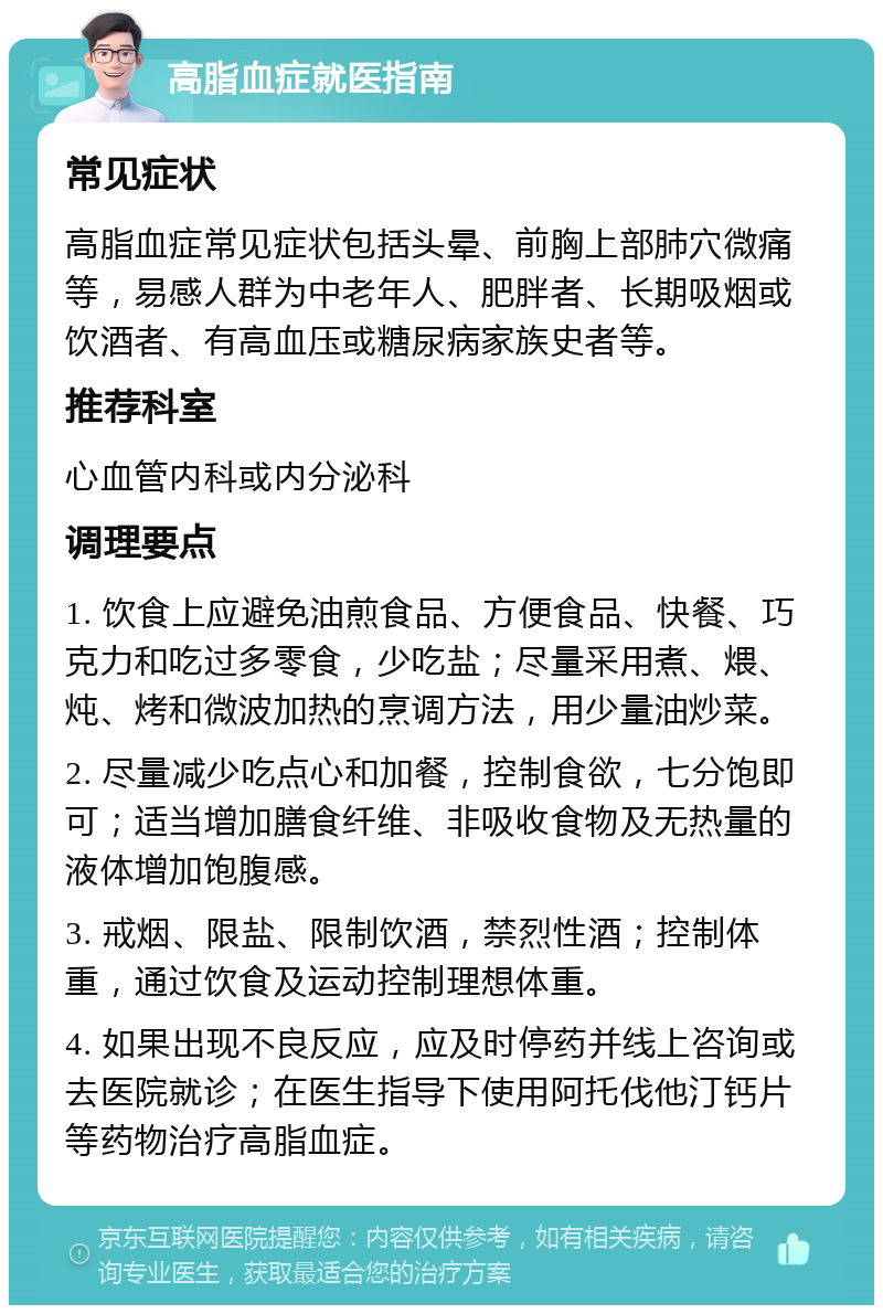 高脂血症就医指南 常见症状 高脂血症常见症状包括头晕、前胸上部肺穴微痛等，易感人群为中老年人、肥胖者、长期吸烟或饮酒者、有高血压或糖尿病家族史者等。 推荐科室 心血管内科或内分泌科 调理要点 1. 饮食上应避免油煎食品、方便食品、快餐、巧克力和吃过多零食，少吃盐；尽量采用煮、煨、炖、烤和微波加热的烹调方法，用少量油炒菜。 2. 尽量减少吃点心和加餐，控制食欲，七分饱即可；适当增加膳食纤维、非吸收食物及无热量的液体增加饱腹感。 3. 戒烟、限盐、限制饮酒，禁烈性酒；控制体重，通过饮食及运动控制理想体重。 4. 如果出现不良反应，应及时停药并线上咨询或去医院就诊；在医生指导下使用阿托伐他汀钙片等药物治疗高脂血症。