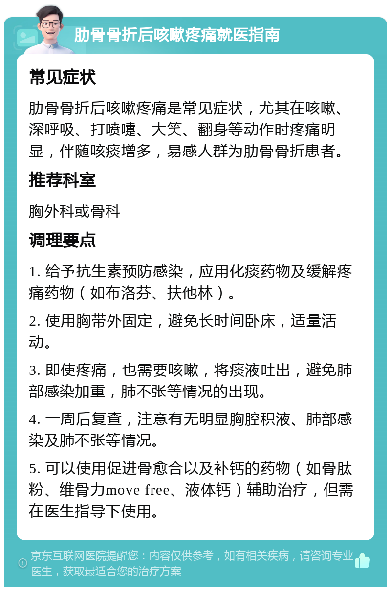 肋骨骨折后咳嗽疼痛就医指南 常见症状 肋骨骨折后咳嗽疼痛是常见症状，尤其在咳嗽、深呼吸、打喷嚏、大笑、翻身等动作时疼痛明显，伴随咳痰增多，易感人群为肋骨骨折患者。 推荐科室 胸外科或骨科 调理要点 1. 给予抗生素预防感染，应用化痰药物及缓解疼痛药物（如布洛芬、扶他林）。 2. 使用胸带外固定，避免长时间卧床，适量活动。 3. 即使疼痛，也需要咳嗽，将痰液吐出，避免肺部感染加重，肺不张等情况的出现。 4. 一周后复查，注意有无明显胸腔积液、肺部感染及肺不张等情况。 5. 可以使用促进骨愈合以及补钙的药物（如骨肽粉、维骨力move free、液体钙）辅助治疗，但需在医生指导下使用。