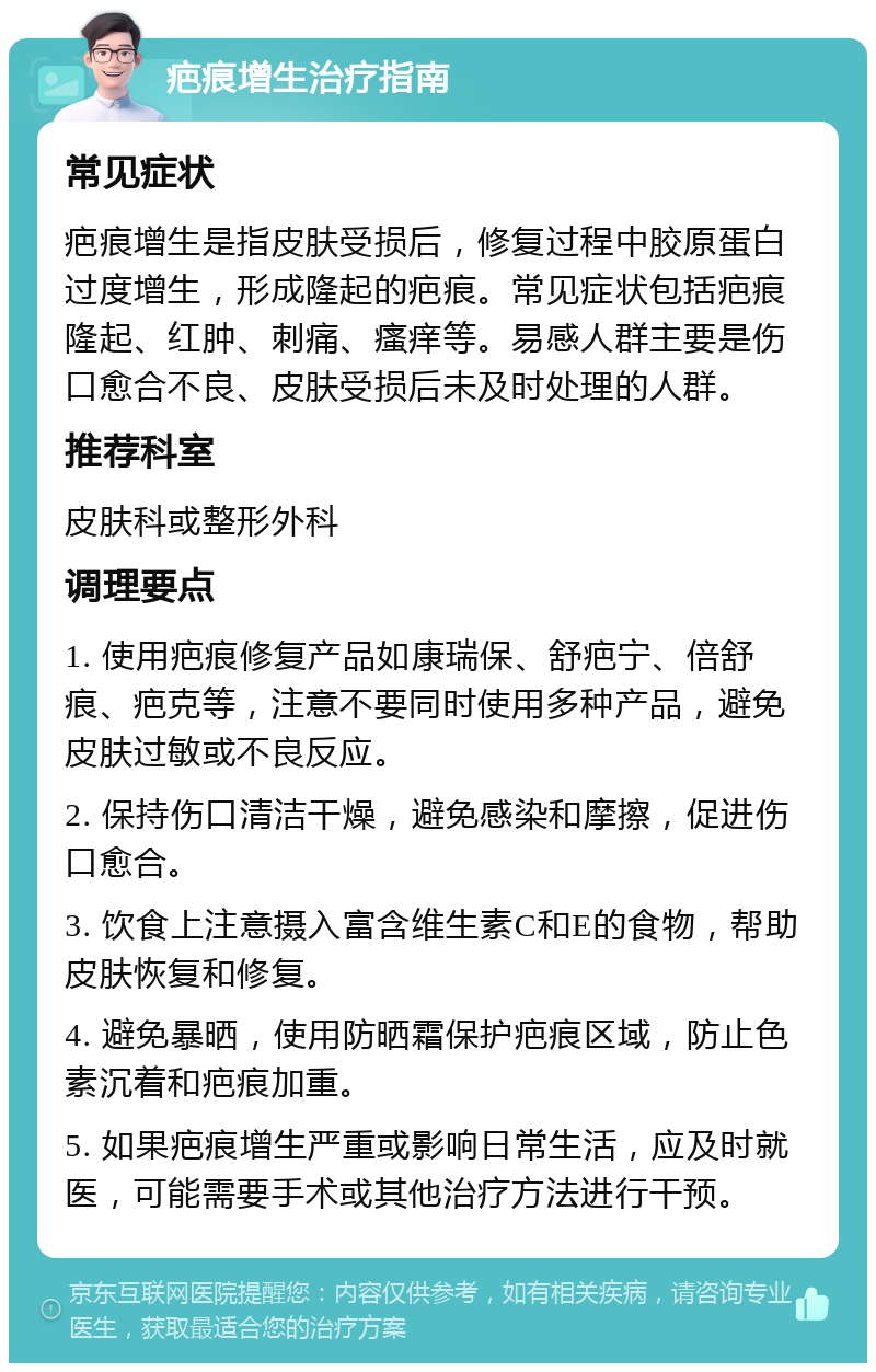 疤痕增生治疗指南 常见症状 疤痕增生是指皮肤受损后，修复过程中胶原蛋白过度增生，形成隆起的疤痕。常见症状包括疤痕隆起、红肿、刺痛、瘙痒等。易感人群主要是伤口愈合不良、皮肤受损后未及时处理的人群。 推荐科室 皮肤科或整形外科 调理要点 1. 使用疤痕修复产品如康瑞保、舒疤宁、倍舒痕、疤克等，注意不要同时使用多种产品，避免皮肤过敏或不良反应。 2. 保持伤口清洁干燥，避免感染和摩擦，促进伤口愈合。 3. 饮食上注意摄入富含维生素C和E的食物，帮助皮肤恢复和修复。 4. 避免暴晒，使用防晒霜保护疤痕区域，防止色素沉着和疤痕加重。 5. 如果疤痕增生严重或影响日常生活，应及时就医，可能需要手术或其他治疗方法进行干预。