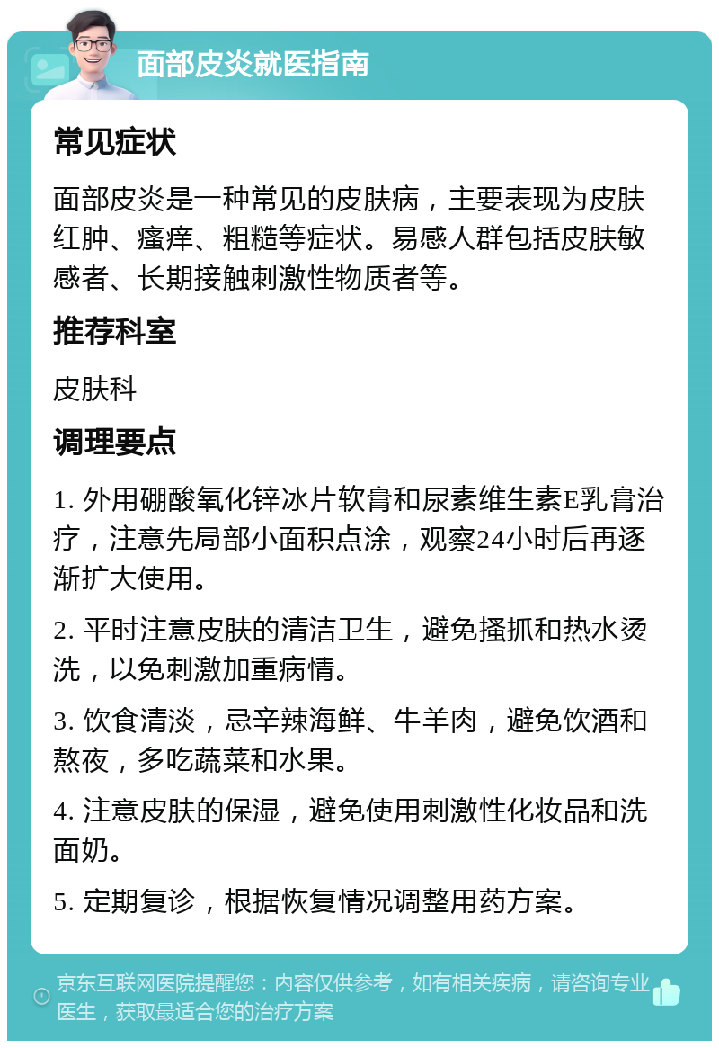 面部皮炎就医指南 常见症状 面部皮炎是一种常见的皮肤病，主要表现为皮肤红肿、瘙痒、粗糙等症状。易感人群包括皮肤敏感者、长期接触刺激性物质者等。 推荐科室 皮肤科 调理要点 1. 外用硼酸氧化锌冰片软膏和尿素维生素E乳膏治疗，注意先局部小面积点涂，观察24小时后再逐渐扩大使用。 2. 平时注意皮肤的清洁卫生，避免搔抓和热水烫洗，以免刺激加重病情。 3. 饮食清淡，忌辛辣海鲜、牛羊肉，避免饮酒和熬夜，多吃蔬菜和水果。 4. 注意皮肤的保湿，避免使用刺激性化妆品和洗面奶。 5. 定期复诊，根据恢复情况调整用药方案。