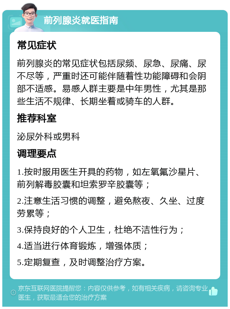 前列腺炎就医指南 常见症状 前列腺炎的常见症状包括尿频、尿急、尿痛、尿不尽等，严重时还可能伴随着性功能障碍和会阴部不适感。易感人群主要是中年男性，尤其是那些生活不规律、长期坐着或骑车的人群。 推荐科室 泌尿外科或男科 调理要点 1.按时服用医生开具的药物，如左氧氟沙星片、前列解毒胶囊和坦索罗辛胶囊等； 2.注意生活习惯的调整，避免熬夜、久坐、过度劳累等； 3.保持良好的个人卫生，杜绝不洁性行为； 4.适当进行体育锻炼，增强体质； 5.定期复查，及时调整治疗方案。