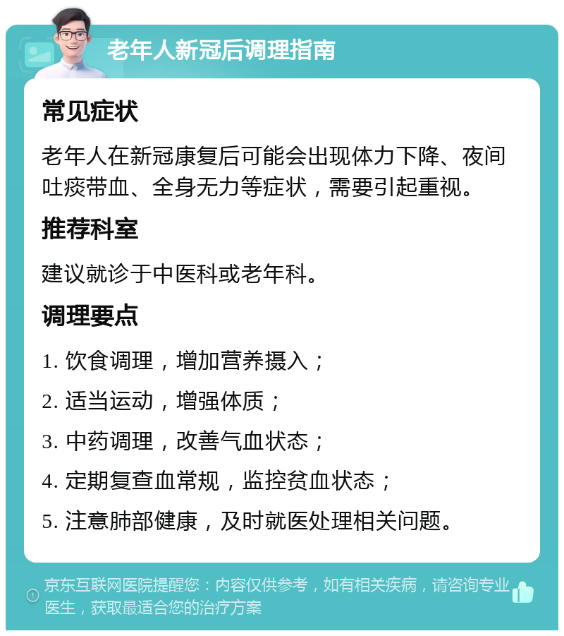 老年人新冠后调理指南 常见症状 老年人在新冠康复后可能会出现体力下降、夜间吐痰带血、全身无力等症状，需要引起重视。 推荐科室 建议就诊于中医科或老年科。 调理要点 1. 饮食调理，增加营养摄入； 2. 适当运动，增强体质； 3. 中药调理，改善气血状态； 4. 定期复查血常规，监控贫血状态； 5. 注意肺部健康，及时就医处理相关问题。