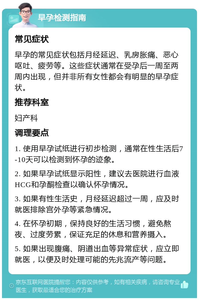 早孕检测指南 常见症状 早孕的常见症状包括月经延迟、乳房胀痛、恶心呕吐、疲劳等。这些症状通常在受孕后一周至两周内出现，但并非所有女性都会有明显的早孕症状。 推荐科室 妇产科 调理要点 1. 使用早孕试纸进行初步检测，通常在性生活后7-10天可以检测到怀孕的迹象。 2. 如果早孕试纸显示阳性，建议去医院进行血液HCG和孕酮检查以确认怀孕情况。 3. 如果有性生活史，月经延迟超过一周，应及时就医排除宫外孕等紧急情况。 4. 在怀孕初期，保持良好的生活习惯，避免熬夜、过度劳累，保证充足的休息和营养摄入。 5. 如果出现腹痛、阴道出血等异常症状，应立即就医，以便及时处理可能的先兆流产等问题。